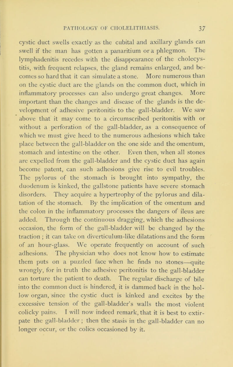 cystic duct swells exactly as the cubital and axillary glands can swell if the man has gotten a panaritium or a phlegmon, d he lymphadenitis recedes with the disappearance of the cholecys- titis, with frequent relapses, the gland remains enlarged, and be- comes so hard that it can simulate a stone. More numerous than on the cystic duct are the glands on the common duct, which in inflammatory processes can also undergo great changes. More important than the changes and disease of the glands is the de- velopment of adhesive peritonitis to the gall-bladder. We saw above that it may come to a circumscribed peritonitis with or without a perforation of the gall-bladder, as a consequence of which we must give heed to the numerous adhesions which take place between the gall-bladder on the one side and the omentum, stomach and intestine on the other. Even then, when all stones are expelled from the gall-bladder and the cystic duct has again become patent, can such adhesions give rise to evil troubles. The pylorus of the stomach is brought into sympathy, the duodenum is kinked, the gallstone patients have severe stomach disorders. They acquire a hypertrophy of the pylorus and dila- tation of the stomach. By the implication of the omentum and the colon in the inflammatory processes the dangers of ileus are added. Through the continuous dragging, which the adhesions occasion, the form of the gall-bladder will be changed by the traction ; it can take on diverticulum-like dilatations and the form of an hour-glass. We operate frequently on account of such adhesions. The physician who does not know how to estimate them puts on a puzzled face when he finds no stones—quite wrongly, for in truth the adhesive peritonitis to the gall-bladder can torture the patient to death. The regular discharge of bile into the common duct is hindered, it is dammed back in the hol- low organ, since the cystic duct is kinked and excites by the excessive tension of the gall-bladder’s walls the most violent colicky pains. I will now indeed remark, that it is best to extir- pate the gall-bladder; then the stasis in the gall-bladder can no longer occur, or the colics occasioned by it.
