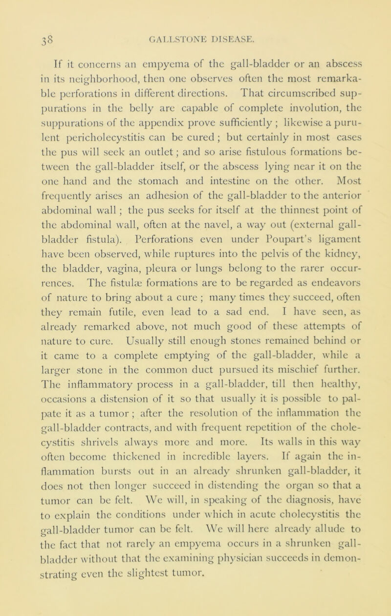 If it concerns an empyema of the gall-bladder or an abscess in its neighborhood, then one observes often the most remarka- ble perforations in different directions. That circumscribed sup- purations in the belly are capable of complete involution, the suppurations of the appendix prove sufficiently ; likewise a puru- lent pericholecystitis can be cured ; but certainly in most cases the pus will seek an outlet; and so arise fistulous formations be- tween the gall-bladder itself, or the abscess lying near it on the one hand and the stomach and intestine on the other. Most frequently arises an adhesion of the gall-bladder to the anterior abdominal wall ; the pus seeks for itself at the thinnest point of the abdominal wall, often at the navel, a way out (external gall- bladder fistula). Perforations even under Poupart’s ligament have been observed, while ruptures into the pelvis of the kidney, the bladder, vagina, pleura or lungs belong to the rarer occur- rences. The fistulae formations are to be regarded as endeavors of nature to bring about a cure ; many times they succeed, often they remain futile, even lead to a sad end. I have seen, as already remarked above, not much good of these attempts of nature to cure. Usually still enough stones remained behind or it came to a complete emptying of the gall-bladder, while a larger stone in the common duct pursued its mischief further. The inflammatory process in a gall-bladder, till then healthy, occasions a distension of it so that usually it is possible to pal- pate it as a tumor ; after the resolution of the inflammation the gall-bladder contracts, and with frequent repetition of the chole- cystitis shrivels always more and more. Its walls in this way often become thickened in incredible layers. If again the in- flammation bursts out in an already shrunken gall-bladder, it docs not then longer succeed in distending the organ so that a tumor can be felt. We will, in speaking of the diagnosis, have to explain the conditions under which in acute cholecystitis the gall-bladder tumor can be felt. We will here already allude to the fact that not rarely an empyema occurs in a shrunken gall- bladder without that the examining physician succeeds in demon- strating even the slightest tumor.