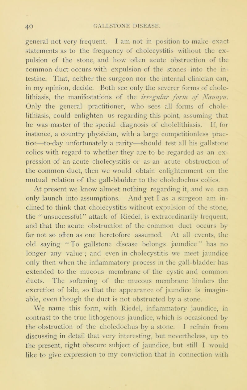 general not very frequent. I am not in position to make exact statements as to the frequency of cholecystitis without the ex- pulsion of the stone, and how often acute obstruction of the common duct occurs with expulsion of the stones into the in- testine. That, neither the surgeon nor the internal clinician can, in my opinion, decide. Both see only the severer forms of chole- lithiasis, the manifestations of the irregular form of Naunyn. Only the general practitioner, who sees all forms of chole- lithiasis, could enlighten us regarding this point, assuming that he was master of the special diagnosis of cholelithiasis. If, for instance, a country physician, with a large competitionless prac- tice—to-day unfortunately a rarity—should test all his gallstone colics with regard to whether they are to be regarded as an ex- pression of an acute cholecystitis or as an acute obstruction of the common duct, then we would obtain enlightenment on the mutual relation of the gall-bladder to the choledochus colics. At present we know almost nothing regarding it, and we can only launch into assumptions. And yet I as a surgeon am in- clined to think that cholecystitis without expulsion of the stone, the “unsuccessful” attack of Riedel, is extraordinarily frequent, and that the acute obstruction of the common duct occurs by far not so often as one heretofore assumed. At all events, the old saying “To gallstone disease belongs jaundice has no longer any value ; and even in cholecystitis we meet jaundice only then when the inflammatory process in the gall-bladder has extended to the mucous membrane of the cystic and common ducts. The softening of the mucous membrane hinders the excretion of bile, so that the appearance of jaundice is imagin- able, even though the duct is not obstructed by a stone. We name this form, with Riedel, inflammatory jaundice, in contrast to the true lithogenous jaundice, which is occasioned by the obstruction of the choledochus by a stone. I refrain from discussing in detail that very interesting, but nevertheless, up to the present, right obscure subject of jaundice, but still I would like to give expression to my conviction that in connection with