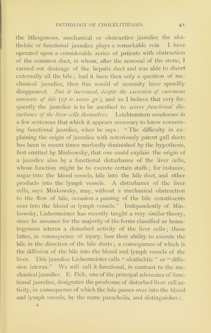 the lithogenous, mechanical or obstructive jaundice the aka- thektic or functional jaundice plays a remarkable role. 1 have operated upon a considerable series of patients with obstruction of the common duct, in whom, after the removal of the stone, I carried out drainage of the hepatic duct and was able to divert externally all the bile ; had it been then only a question of me- chanical jaundice, then this would of necessity have speedily disappeared. But it increased, despite the excretion of enormous amounts of bile (lip to 1000 gri), and so 1 believe that very fre- quently the jaundice is to be ascribed to severe functional dis- turbance of the liver cells themselves. Leichtenstern condenses in a few sentences that which it appears necessary to know concern- ing functional jaundice, when he says : “ The difficulty in ex- plaining the origin of jaundice with notoriously patent gall ducts has been in recent times markedly diminished by the hypothesis, first emitted by Minkowsky, that one could explain the origin of a jaundice also by a functional disturbance of the liver cells, whose function might be to excrete certain stuffs ; for instance, sugar into the blood vessels, bile into the bile duct, and other products into the lymph vessels. A disturbance of the liver cells, says Minkowsky, may, without a mechanical obstruction to the flow of bile, occasion a passing of the bile constituents over into the blood or lymph vessels.” Independently of Min- kowsky, Liebermeister has recently taught a very similar theory, since he assumes for the majority of the forms classified as hema- togenous icterus a disturbed activity of the liver cells ; these latter, in consequence of injury, lose their ability to excrete the bile in the direction of the bile ducts ; a consequence of which is the diffusion of the bile into the blood and lymph vessels of the liver. This jaundice Liebermeister calls “ akathektic ” or “ diffu- sion icterus.” We will call it functional, in contrast to the me- chanical jaundice. E. Pick, one of the principal advocates of func- tional jaundice, designates the prodrome of disturbed liver cell ac- tivity, in consequence of which the bile passes over into the blood and lymph vessels, by the name paracholia, and distinguishes : 4