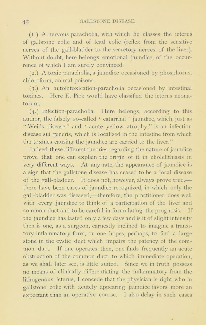 (i.) A nervous paracholia, with which he classes the icterus of gallstone colic and of lead colic (reflex from the sensitive nerves of the gall-bladder to the secretory nerves of the liver). Without doubt, here belongs emotional jaundice, of the occur- rence of which I am surely convinced. (2.) A toxic paracholia, a jaundice occasioned by phosphorus, chloroform, animal poisons. (3.) An autointoxication-paracholia occasioned by intestinal toxines. Here K. Pick would have classified the icterus neona- torum. (4.) Infection-paracholia. Here belongs, according to this author, the falsely so-called “ catarrhal ” jaundice, which, just as “Weil’s disease ” and “acute yellow atrophy,’’is an infection disease sui generis, which is localized in the intestine from which the toxines causing the jaundice are carried to the liver.” Indeed these different theories regarding the nature of jaundice prove that one can explain the origin of it in cholelithiasis in very different ways. At any rate, the appearance of jaundice is a sign that the gallstone disease has ceased to be a local disease of the gall-bladder. It does not, however, always prove true,— there have been cases of jaundice recognized, in which only the gall-bladder was diseased,—therefore, the practitioner does well with every jaundice to think of a participation of the liver and common duct and to be careful in formulating the prognosis. If the jaundice has lasted only a few days and is it of slight intensity' then is one, as a surgeon, earnestly inclined to imagine a transi- tory inflammatory form, or one hopes, perhaps, to find a large stone in the cystic duct which impairs the patency of the com- mon duct. If one operates then, one finds frequently an acute obstruction of the common duct, to which immediate operation, as we shall later see, is little suited. Since we in truth possess no means of clinically differentiating the inflammatory from the lithogenous icterus, I concede that the physician is right who in gallstone colic with acutely appearing jaundice favors more an expectant than an operative course. 1 also delay in such cases