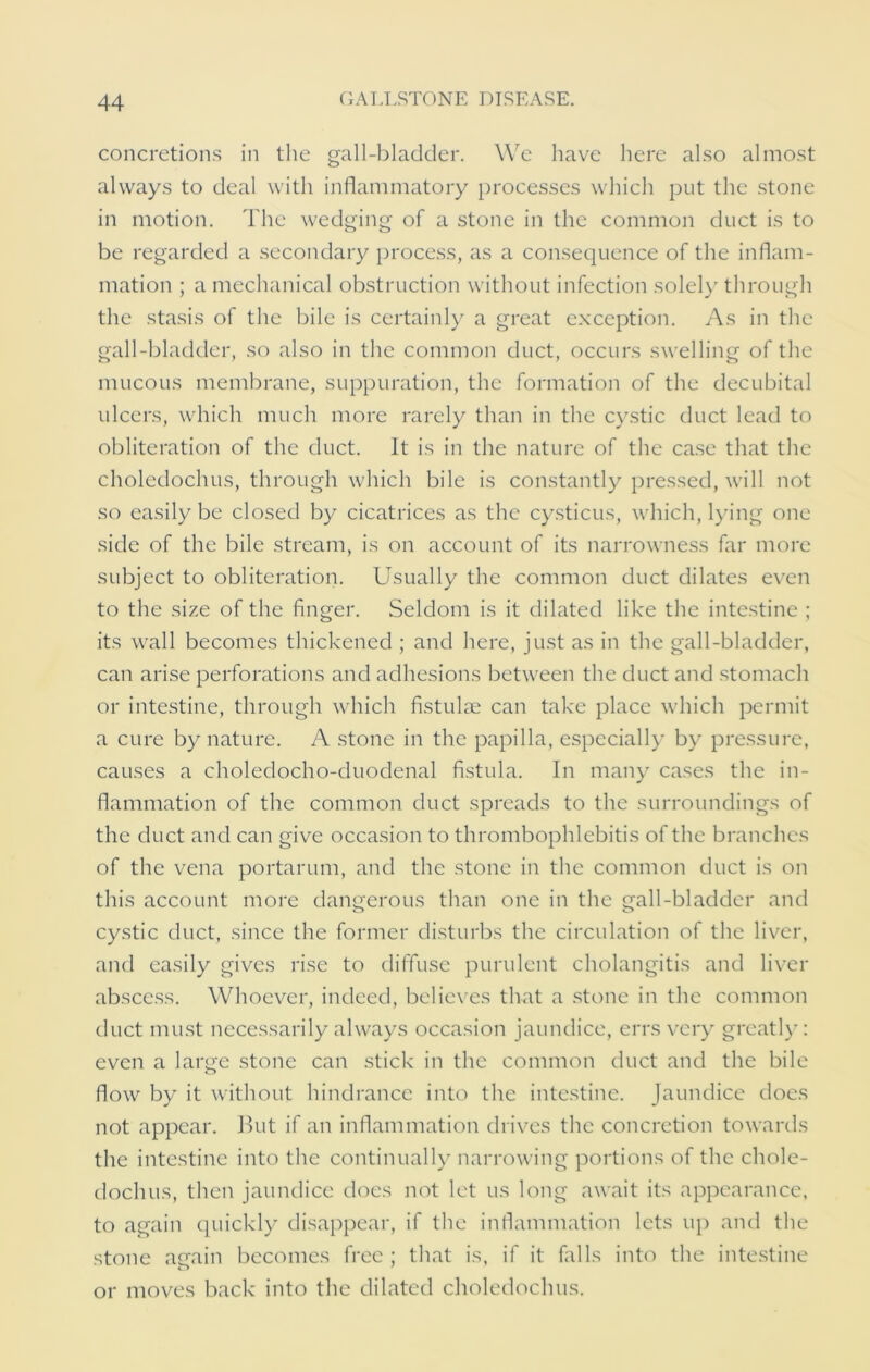 concretions in the gall-bladder. We have here also almost always to deal with inflammatory processes which put the stone in motion. The wedging of a stone in the common duct is to be regarded a secondary process, as a consequence of the inflam- mation ; a mechanical obstruction without infection solely through the stasis of the bile is certainly a great exception. As in the gall-bladder, so also in the common duct, occurs swelling of the mucous membrane, suppuration, the formation of the decubital ulcers, which much more rarely than in the cystic duct lead to obliteration of the duct. It is in the nature of the case that the choledochus, through which bile is constantly pressed, will not so easily be closed by cicatrices as the cysticus, which, lying one side of the bile stream, is on account of its narrowness far more subject to obliteration. Usually the common duct dilates even to the size of the finger. Seldom is it dilated like the intestine ; its wall becomes thickened ; and here, just as in the gall-bladder, can arise perforations and adhesions between the duct and stomach or intestine, through which fistulae can take place which permit a cure by nature. A stone in the papilla, especially by pressure, causes a choledocho-duodenal fistula. In many cases the in- flammation of the common duct spreads to the surroundings of the duct and can give occasion to thrombophlebitis of the branches of the vena portarum, and the stone in the common duct is on this account more dangerous than one in the gall-bladder and cystic duct, since the former disturbs the circulation of the liver, and easily gives rise to diffuse purulent cholangitis and liver abscess. Whoever, indeed, believes that a stone in the common duct must necessarily always occasion jaundice, errs very greatly: even a large stone can stick in the common duct and the bile flow by it without hindrance into the intestine. Jaundice does not appear. But if an inflammation drives the concretion towards the intestine into the continually narrowing portions of the chole- dochus, then jaundice does not let us long await its appearance, to again quickly disappear, if the inflammation lets up and the stone again becomes free ; that is, if it falls into the intestine or moves back into the dilated choledochus.