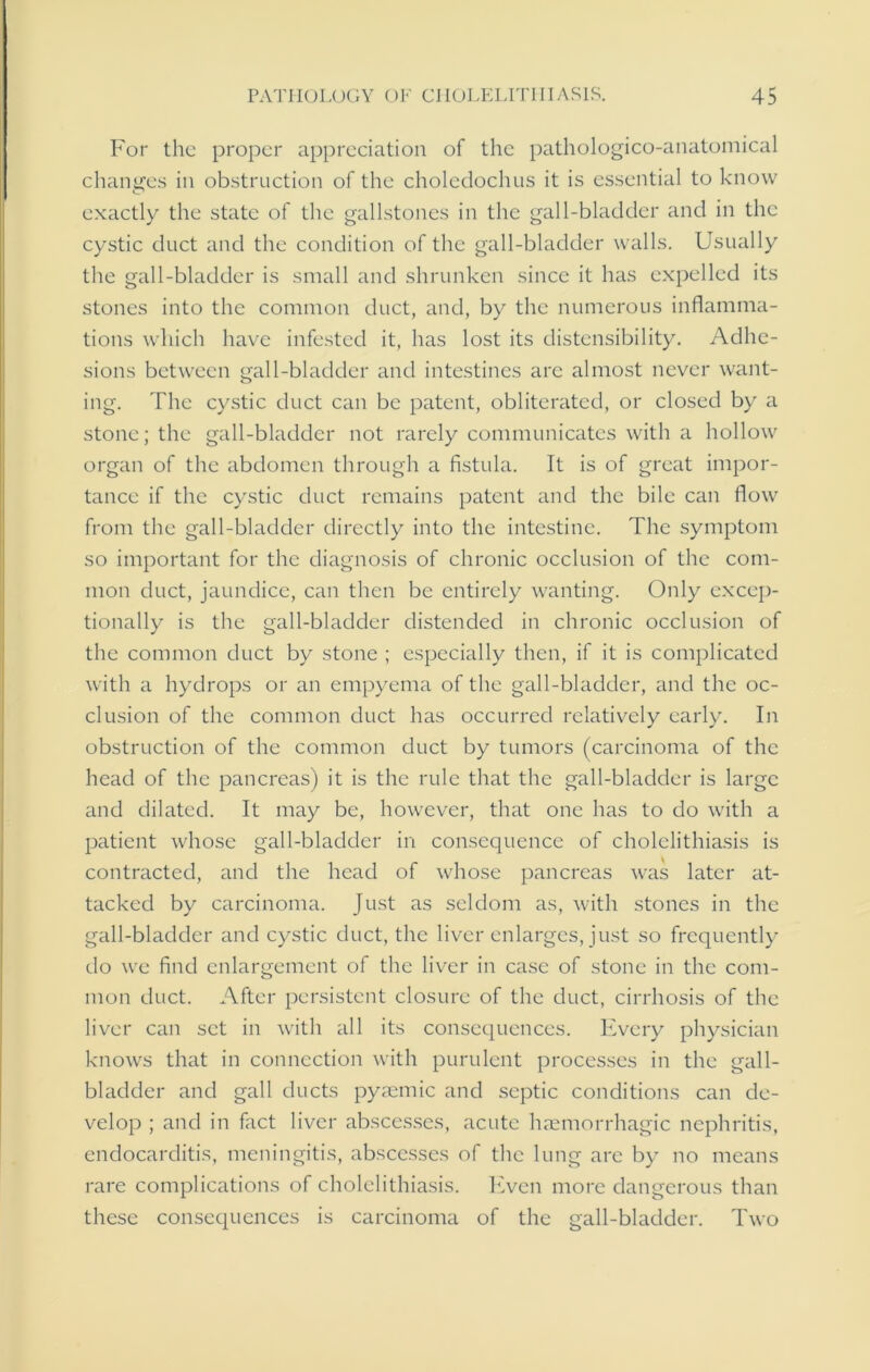For the proper appreciation of the pathologico-anatomical changes in obstruction of the choledochus it is essential to know exactly the state of the gallstones in the gall-bladder and in the cystic duct and the condition of the gall-bladder walls. Usually the gall-bladder is small and shrunken since it has expelled its stones into the common duct, and, by the numerous inflamma- tions which have infested it, has lost its distensibility. Adhe- sions between gall-bladder and intestines are almost never want- ing. The cystic duct can be patent, obliterated, or closed by a stone; the gall-bladder not rarely communicates with a hollow organ of the abdomen through a fistula. It is of great impor- tance if the cystic duct remains patent and the bile can flow from the gall-bladder directly into the intestine. The symptom so important for the diagnosis of chronic occlusion of the com- mon duct, jaundice, can then be entirely wanting. Only excep- tionally is the gall-bladder distended in chronic occlusion of the common duct by stone ; especially then, if it is complicated with a hydrops or an empyema of the gall-bladder, and the oc- clusion of the common duct has occurred relatively early. In obstruction of the common duct by tumors (carcinoma of the head of the pancreas) it is the rule that the gall-bladder is large and dilated. It may be, however, that one has to do with a patient whose gall-bladder in consequence of cholelithiasis is contracted, and the head of whose pancreas was later at- tacked by carcinoma. Just as seldom as, with stones in the gall-bladder and cystic duct, the liver enlarges, just so frequently do wre find enlargement of the liver in case of stone in the com- mon duct. After persistent closure of the duct, cirrhosis of the liver can set in with all its consequences. Every physician knows that in connection with purulent processes in the gall- bladder and gall ducts pyaemic and septic conditions can de- velop ; and in fact liver abscesses, acute haemorrhagic nephritis, endocarditis, meningitis, abscesses of the lung are by no means rare complications of cholelithiasis. Even more dangerous than these consequences is carcinoma of the gall-bladder. Two