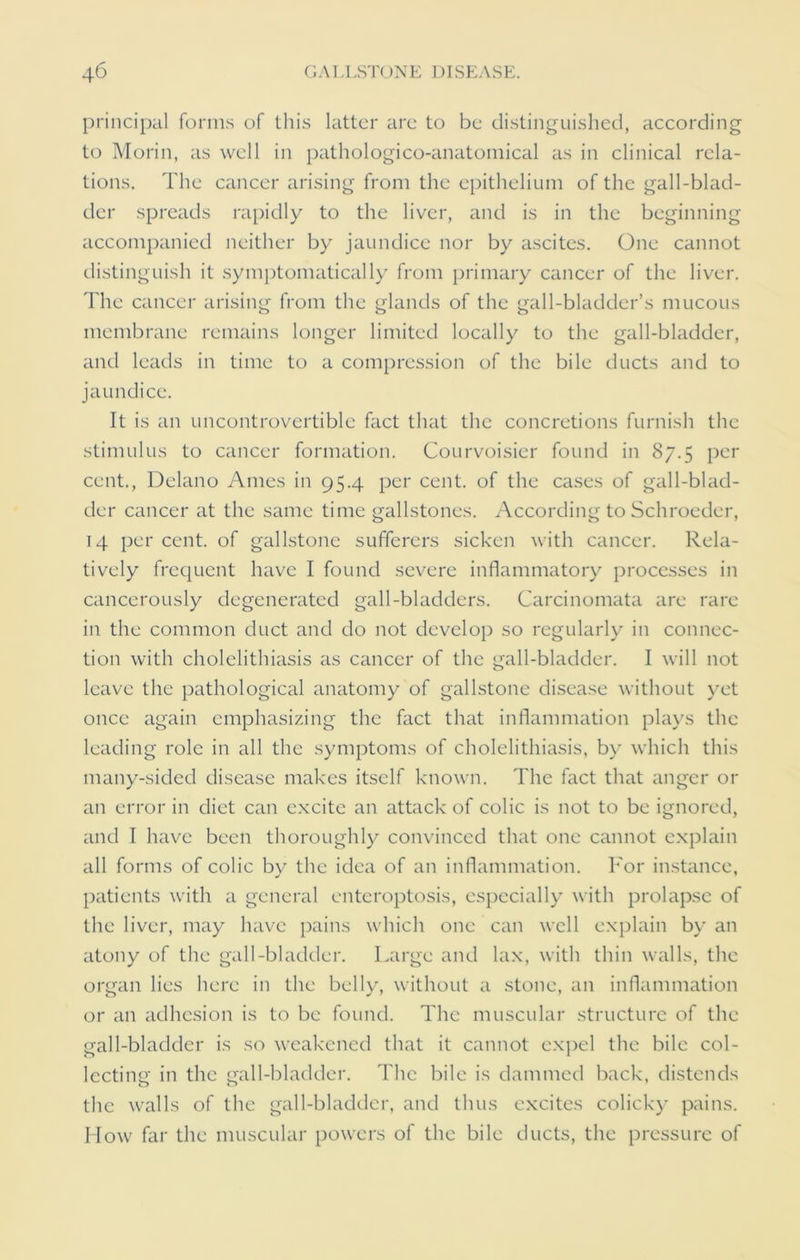 principal forms of this latter are to be distinguished, according to Morin, as well in pathologico-anatomical as in clinical rela- tions. The cancer arising from the epithelium of the gall-blad- der spreads rapidly to the liver, and is in the beginning accompanied neither by jaundice nor by ascites. One cannot distinguish it symptomatically from primary cancer of the liver. The cancer arising from the glands of the gall-bladder’s mucous membrane remains longer limited locally to the gall-bladder, and leads in time to a compression of the bile ducts and to jaundice. It is an uncontrovertible fact that the concretions furnish the stimulus to cancer formation. Courvoisier found in 87.5 per cent., Delano Ames in 95.4 per cent, of the cases of gall-blad- der cancer at the same time gallstones. According to Schroeder, 14 per cent, of gallstone sufferers sicken with cancer. Rela- tively frequent have I found severe inflammatory processes in cancerously degenerated gall-bladders. Carcinomata are rare in the common duct and do not develop so regularly in connec- tion with cholelithiasis as cancer of the gall-bladder. I will not leave the pathological anatomy of gallstone disease without yet once again emphasizing the fact that inflammation plays the leading role in all the symptoms of cholelithiasis, by which this many-sided disease makes itself known. The fact that anger or an error in diet can excite an attack of colic is not to be ignored, and I have been thoroughly convinced that one cannot explain all forms of colic by the idea of an inflammation. For instance, patients with a general enteroptosis, especially with prolapse of the liver, may have pains which one can well explain by an atony of the gall-bladder. Large and lax, with thin walls, the organ lies here in the belly, without a stone, an inflammation or an adhesion is to be found. The muscular structure of the gall-bladder is so weakened that it cannot expel the bile col- lecting in the gall-bladder. The bile is dammed back, distends the walls of the gall-bladder, and thus excites colicky pains. How far the muscular powers of the bile ducts, the pressure of