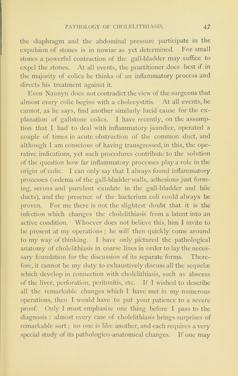 the diaphragm and the abdominal pressure participate in the expulsion of stones is in nowise as yet determined. For small stones a powerful contraction of the gall-bladder may suffice to expel the stones. At all events, the practitioner does best if in the majority of colics he thinks of an inflammatory process and directs his treatment against it. Even Naunyn does not contradict the view of the surgeons that almost every colic begins with a cholecystitis. At all events, he cannot, as he says, find another similarly lucid cause for the ex- planation of gallstone colics. I have recently, on the assump- tion that I had to deal with inflammatory jaundice, operated a couple of times in acute obstruction of the common duct, and although I am conscious of having transgressed, in this, the ope- rative indications, yet such procedures contribute to the solution of the question how far inflammatory processes play a role in the origin of colic. I can only say that I always found inflammatory processes (oedema of the gall-bladder walls, adhesions just form- ing, serous and purulent exudate in the gall-bladder and bile ducts), and the presence of the bacterium coli could always be proven. For me there is not the slightest doubt that it is the infection which changes the cholelithiasis from a latent into an active condition. Whoever does not believe this, him I invite to be present at my operations ; he will then quickly come around to my way of thinking. I have only pictured the pathological anatomy of cholelithiasis in coarse lines in order to lay the neces- sary foundation for the discussion of its separate forms. There- fore, it cannot be my duty to exhaustively discuss all the scquelre which develop in connection with cholelithiasis, such as abscess of the liver, perforation, peritonitis, etc. If I wished to describe all the remarkable changes which I have met in my numerous operations, then I would have to put your patience to a severe proof. Only I must emphasize one thing before I pass to the diagnosis : almost every case of cholelithiasis brings surprises of remarkable sort; no one is like another, and each requires a very special study of its pathologico-anatomical changes. If one may