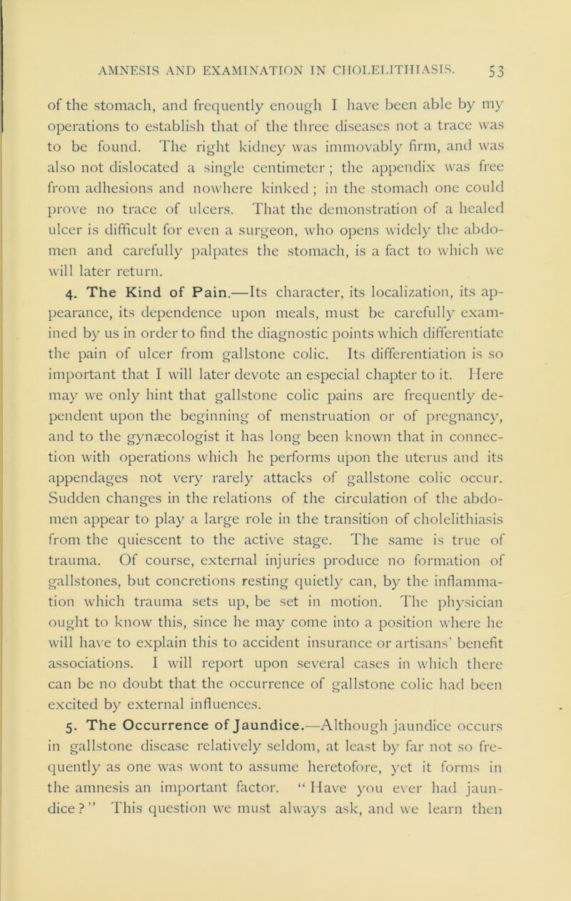 of the stomach, and frequently enough I have been able by my operations to establish that of the three diseases not a trace was to be found. The right kidney was immovably firm, and was also not dislocated a single centimeter; the appendix was free from adhesions and nowhere kinked ; in the stomach one could prove no trace of ulcers. That the demonstration of a healed ulcer is difficult for even a surgeon, who opens widely the abdo- men and carefully palpates the stomach, is a fact to which we will later return. 4. The Kind of Pain.—Its character, its localization, its ap- pearance, its dependence upon meals, must be carefully exam- ined by us in order to find the diagnostic points which differentiate the pain of ulcer from gallstone colic. Its differentiation is so important that I will later devote an especial chapter to it. Here may we only hint that gallstone colic pains are frequently de- pendent upon the beginning of menstruation or of pregnancy, and to the gyneecologist it has long been known that in connec- tion with operations which he performs upon the uterus and its appendages not very rarely attacks of gallstone colic occur. Sudden changes in the relations of the circulation of the abdo- men appear to play a large role in the transition of cholelithiasis from the quiescent to the active stage. The same is true of trauma. Of course, external injuries produce no formation of gallstones, but concretions resting quietly can, by the inflamma- tion which trauma sets up, be set in motion. The physician ought to know this, since he may come into a position where he will have to explain this to accident insurance or artisans’ benefit associations. I will report upon several cases in which there can be no doubt that the occurrence of gallstone colic had been excited by external influences. 5. The Occurrence of Jaundice.—Although jaundice occurs in gallstone disease relatively seldom, at least by far not so fre- quently as one was wont to assume heretofore, yet it forms in the amnesis an important factor. “ Have you ever had jaun- dice?” This question we must always ask, and we learn then