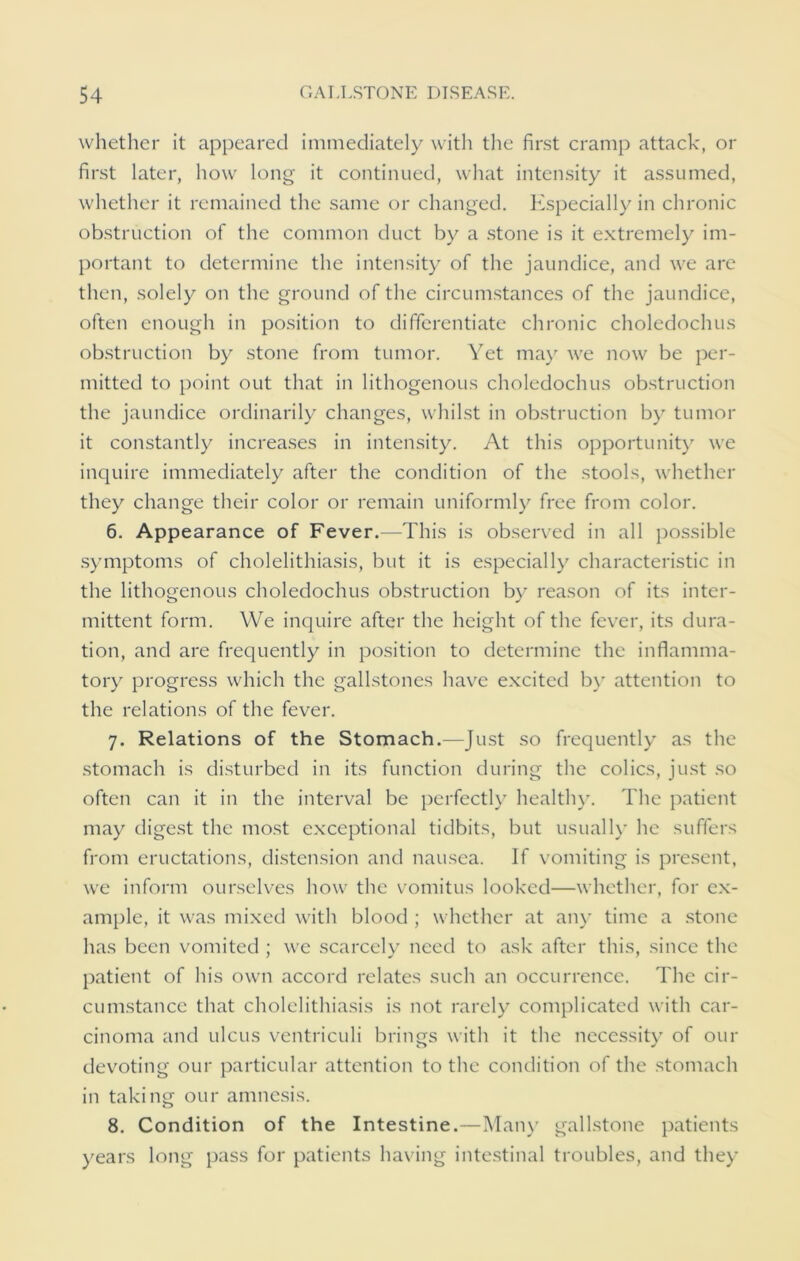 whether it appeared immediately with the first cramp attack, or first later, how long it continued, what intensity it assumed, whether it remained the same or changed. Especially in chronic obstruction of the common duct by a stone is it extremely im- portant to determine the intensity of the jaundice, and we are then, solely on the ground of the circumstances of the jaundice, often enough in position to differentiate chronic choledochus obstruction by stone from tumor. Yet may we now be per- mitted to point out that in lithogenous choledochus obstruction the jaundice ordinarily changes, whilst in obstruction by tumor it constantly increases in intensity. At this opportunity we inquire immediately after the condition of the stools, whether they change their color or remain uniformly free from color. 6. Appearance of Fever.—This is observed in all possible symptoms of cholelithiasis, but it is especially characteristic in the lithogenous choledochus obstruction by reason of its inter- mittent form. We inquire after the height of the fever, its dura- tion, and are frequently in position to determine the inflamma- tory progress which the gallstones have excited by attention to the relations of the fever. 7. Relations of the Stomach.—Just so frequently as the stomach is disturbed in its function during the colics, just so often can it in the interval be perfectly healthy. The patient may digest the most exceptional tidbits, but usually he suffers from eructations, distension and nausea. If vomiting is present, we inform ourselves how the vomitus looked—whether, for ex- ample, it was mixed with blood ; whether at any time a stone has been vomited ; we scarcely need to ask after this, since the patient of his own accord relates such an occurrence. The cir- cumstance that cholelithiasis is not rarely complicated with car- cinoma and ulcus ventriculi brings with it the necessity of our devoting our particular attention to the condition of the stomach in taking our amnesis. 8. Condition of the Intestine.—Many gallstone patients years long pass for patients having intestinal troubles, and they