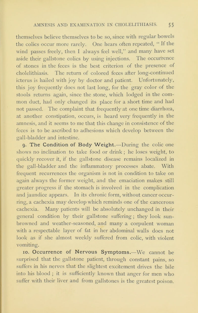 themselves believe themselves to be so, since with regular bowels the colics occur more rarely. One hears often repeated, “ If the wind passes freely, then I always feel well,” and many have set aside their gallstone colics by using injections. The occurrence of stones in the feces is the best criterion of the presence of cholelithiasis. The return of colored feces after long-continued icterus is hailed with joy by doctor and patient. Unfortunately, this joy frequently does not last long, for the gray color of the stools returns again, since the stone, which lodged in the com- mon duct, had only changed its place for a short time and had not passed. The complaint that frequently at one time diarrhoea, at another constipation, occurs, is heard very frequently in the amnesis, and it seems to me that this change in consistence of the feces is to be ascribed to adhesions which develop between the gall-bladder and intestine. 9. The Condition of Body Weight.—During the colic one shows no inclination to take food or drink ; he loses weight, to quickly recover it, if the gallstone disease remains localized in the gall-bladder and the inflammatory processes abate. With frequent recurrences the organism is not in condition to take on again always the former weight, and the emaciation makes still greater progress if the stomach is involved in the complication and jaundice appears. In its chronic form, without cancer occur- ring, a cachexia may develop which reminds one of the cancerous cachexia. Many patients will be absolutely unchanged in their general condition by their gallstone suffering ; they look sun- browned and weather-seasoned, and many a corpulent woman with a respectable layer of fat in her abdominal walls does not look as if she almost weekly suffered from colic, with violent vomiting. 10. Occurrence of Nervous Symptoms.—We cannot be surprised that the gallstone patient, through constant pains, so suffers in his nerves that the slightest excitement drives the bile into his blood ; it is sufficiently known that anger for men who suffer with their liver and from gallstones is the greatest poison.