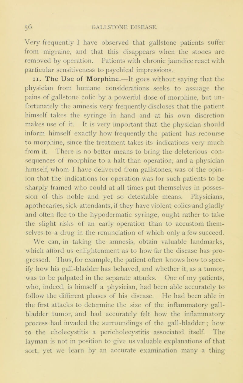 Very frequently I have observed that gallstone patients suffer from migraine, and that this disappears when the stones are removed by operation. Patients with chronic jaundice react with particular sensitiveness to psychical impressions. ii. The Use of Morphine.—It goes without saying that the physician from humane considerations seeks to assuage the pains of gallstone colic by a powerful dose of morphine, but un- fortunately the amnesis very frequently discloses that the patient himself takes the syringe in hand and at his own discretion makes use of it. It is very important that the physician should inform himself exactly how frequently the patient has recourse to morphine, since the treatment takes its indications very much from it. There is no better means to bring the deleterious con- sequences of morphine to a halt than operation, and a physician himself, whom I have delivered from gallstones, was of the opin- ion that the indications for operation was for such patients to be sharply framed who could at all times put themselves in posses- sion of this noble and yet so detestable means. Physicians, apothecaries, sick attendants, if they have violent colics and gladly and often flee to the hypodermatic syringe, ought rather to take the slight risks of an early operation than to accustom them- selves to a drug in the renunciation of which only a few succeed. We can, in taking the amnesis, obtain valuable landmarks, which afford us enlightenment as to how far the disease has pro- gressed. Thus, for example, the patient often knows how to spec- ify how his gall-bladder has behaved, and whether it, as a tumor, was to be palpated in the separate attacks. One of my patients, who, indeed, is himself a physician, had been able accurately to follow the different phases of his disease. He had been able in the first attacks to determine the size of the inflammatory gall- bladder tumor, and had accurately felt how the inflammatory process had invaded the surroundings of the gall-bladder ; how to the cholecystitis a pericholecystitis associated itself. The layman is not in position to give us valuable explanations of that sort, yet we learn by an accurate examination many a thing