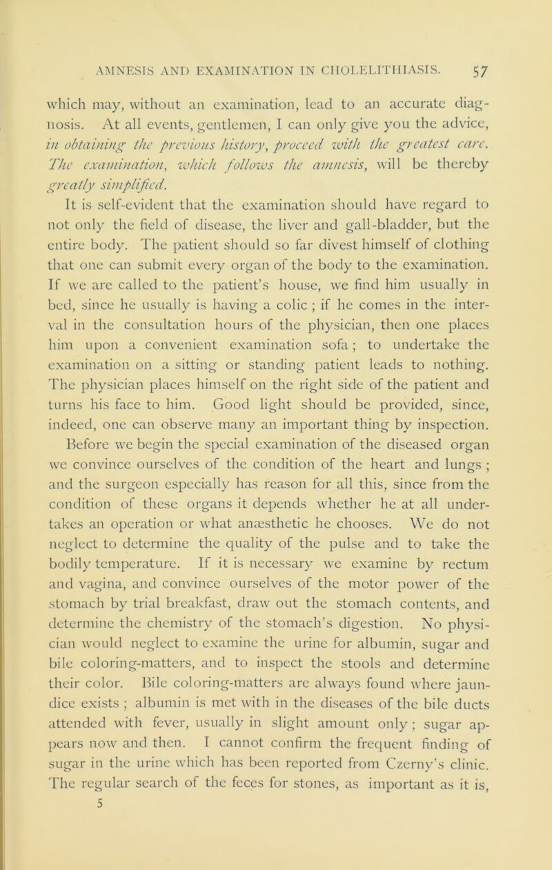 which may, without an examination, lead to an accurate diag- nosis. At all events, gentlemen, I can only give you the advice, in obtaining the previous history, proceed with the greatest care. The examination, which follozus the atnucsis, will be thereby greatly simplified. It is self-evident that the examination should have regard to not only the field of disease, the liver and gall-bladder, but the entire body. The patient should so far divest himself of clothing that one can submit every organ of the body to the examination. If we are called to the patient’s house, we find him usually in bed, since he usually is having a colic ; if he comes in the inter- val in the consultation hours of the physician, then one places him upon a convenient examination sofa; to undertake the examination on a sitting or standing patient leads to nothing. The physician places himself on the right side of the patient and turns his face to him. Good light should be provided, since, indeed, one can observe many an important thing by inspection. Before we begin the special examination of the diseased organ we convince ourselves of the condition of the heart and lung's : and the surgeon especially has reason for all this, since from the condition of these organs it depends whether he at all under- takes an operation or what anaesthetic he chooses. We do not neglect to determine the quality of the pulse and to take the bodily temperature. If it is necessary we examine by rectum and vagina, and convince ourselves of the motor power of the stomach by trial breakfast, draw out the stomach contents, and determine the chemistry of the stomach’s digestion. No physi- cian would neglect to examine the urine for albumin, sugar and bile coloring-matters, and to inspect the stools and determine their color. Bile coloring-matters are always found where jaun- dice exists ; albumin is met with in the diseases of the bile ducts attended with fever, usually in slight amount only ; sugar ap- pears now and then. I cannot confirm the frequent finding of sugar in the urine which has been reported from Czerny’s clinic. The regular search of the feces for stones, as important as it is, 5