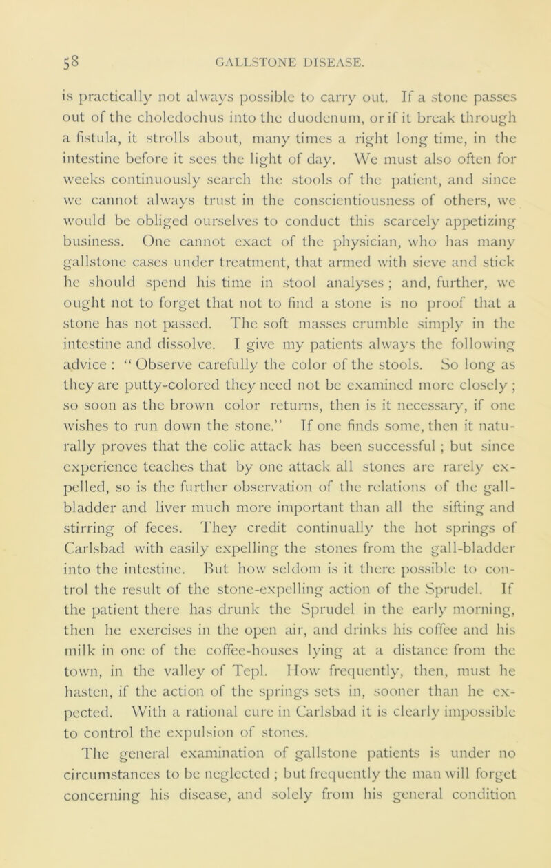 is practically not always possible to carry out. If a stone passes out of the choledochus into the duodenum, or if it break through a fistula, it strolls about, many times a right long time, in the intestine before it sees the light of day. We must also often for weeks continuously search the stools of the patient, and since we cannot always trust in the conscientiousness of others, we would be obliged ourselves to conduct this scarcely appetizing business. One cannot exact of the physician, who has many gallstone cases under treatment, that armed with sieve and stick he should spend his time in stool analyses ; and, further, we ought not to forget that not to find a stone is no proof that a stone has not passed. The soft masses crumble simply in the intestine and dissolve. I give my patients always the following advice : “ Observe carefully the color of the stools. So long as they are putty-colored they need not be examined more closely ; so soon as the brown color returns, then is it necessary, if one wishes to run clown the stone.” If one finds some, then it natu- rally proves that the colic attack has been successful ; but since experience teaches that by one attack all stones are rarely ex- pelled, so is the further observation of the relations of the gall- bladder and liver much more important than all the sifting and stirring of feces. They credit continually the hot springs of Carlsbad with easily expelling the stones from the gall-bladder into the intestine. Hut how seldom is it there possible to con- trol the result of the stone-expelling action of the Sprudel. If the patient there has drunk the Sprudel in the early morning, then he exercises in the open air, and drinks his coffee and his milk in one of the coffee-houses lying at a distance from the town, in the valley of Tcpl. How frequently, then, must he hasten, if the action of the springs sets in, sooner than he ex- pected. With a rational cure in Carlsbad it is clearly impossible to control the expulsion of stones. The general examination of gallstone patients is under no circumstances to be neglected ; but frequently the man will forget concerning his disease, and solely from his general condition
