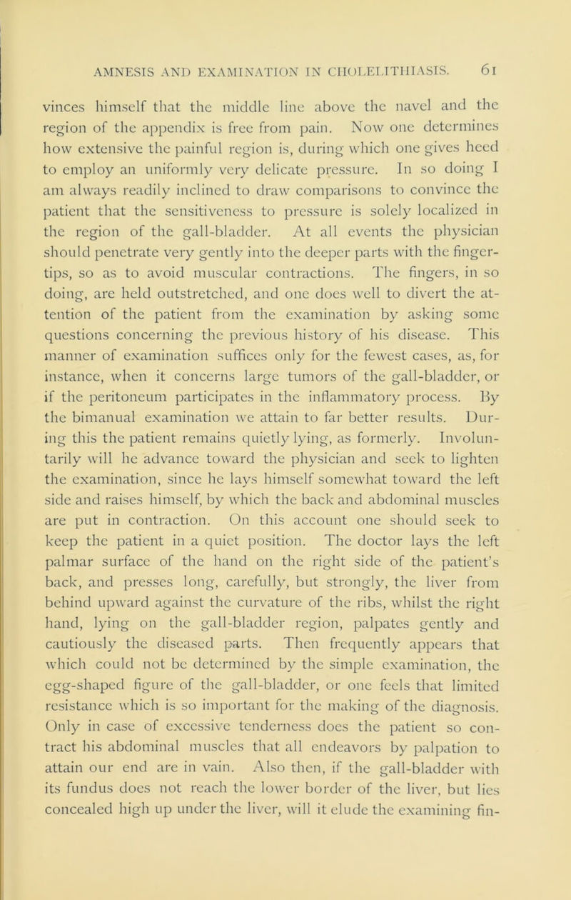vinces himself that the middle line above the navel and the region of the appendix is free from pain. Now one determines how extensive the painful region is, during which one gives heed to employ an uniformly very delicate pressure. In so doing I am always readily inclined to draw comparisons to convince the patient that the sensitiveness to pressure is solely localized in the region of the gall-bladder. At all events the physician should penetrate very gently into the deeper parts with the finger- tips, so as to avoid muscular contractions. The fingers, in so doing, are held outstretched, and one does well to divert the at- tention of the patient from the examination by asking some questions concerning the previous history of his disease. This manner of examination suffices only for the fewest cases, as, for instance, when it concerns large tumors of the gall-bladder, or if the peritoneum participates in the inflammatory process. By the bimanual examination we attain to far better results. Dur- ing this the patient remains quietly lying, as formerly. Involun- tarily will he advance toward the physician and seek to lighten the examination, since he lays himself somewhat toward the left side and raises himself, by which the back and abdominal muscles are put in contraction. On this account one should seek to keep the patient in a quiet position. The doctor lays the left palmar surface of the hand on the right side of the patient’s back, and presses long, carefully, but strongly, the liver from behind upward against the curvature of the ribs, whilst the right hand, lying on the gall-bladder region, palpates gently and cautiously the diseased parts. Then frequently appears that which could not be determined by the simple examination, the egg-shaped figure of the gall-bladder, or one feels that limited resistance which is so important for the making of the diagnosis. Only in case of excessive tenderness does the patient so con- tract his abdominal muscles that all endeavors by palpation to attain our end are in vain. Also then, if the gall-bladder with its fundus does not reach the lower border of the liver, but lies concealed high up under the liver, will it elude the examining fin-