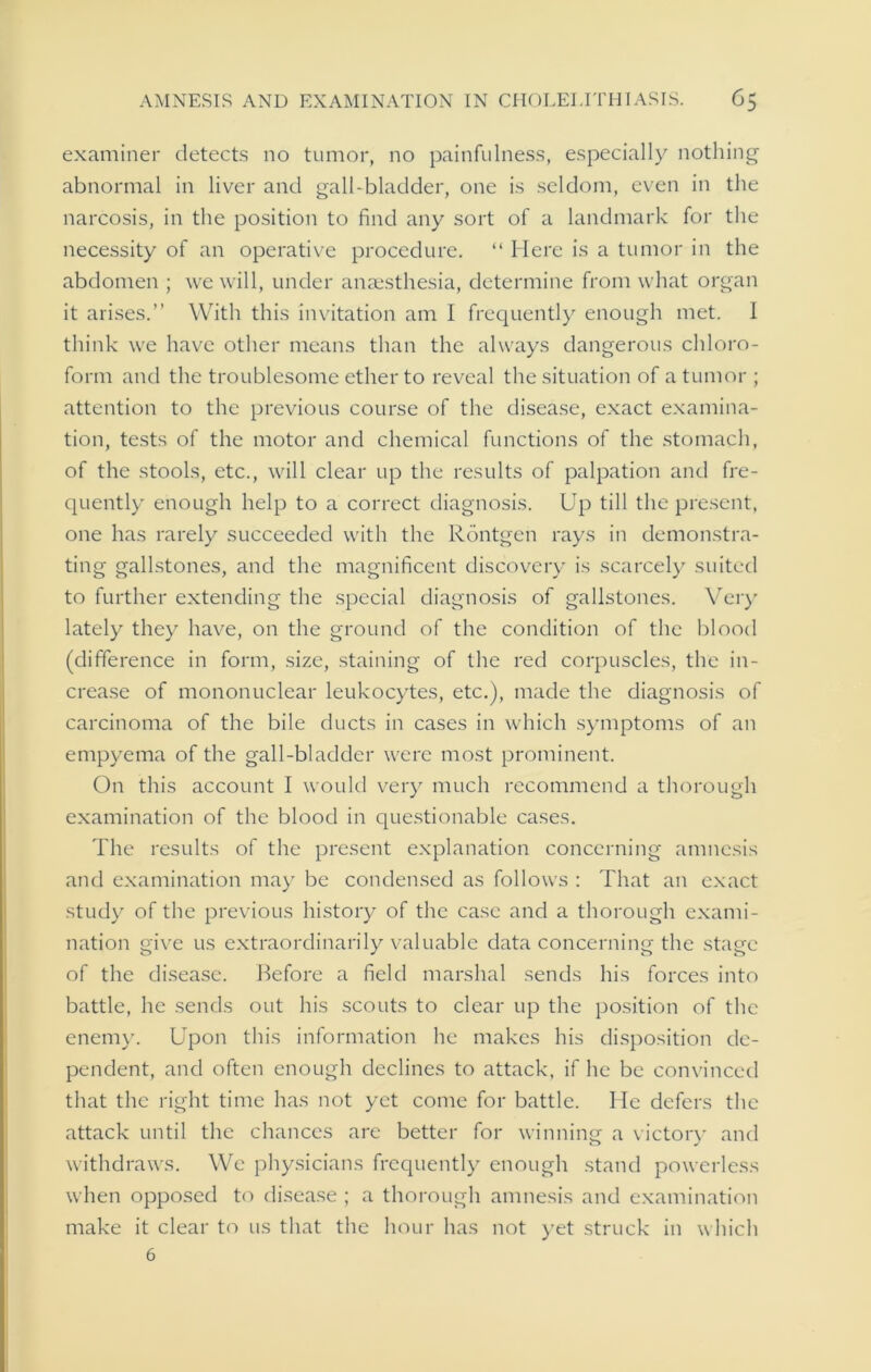 examiner detects no tumor, no painfulness, especially nothing abnormal in liver and gall-bladder, one is seldom, even in the narcosis, in the position to find any sort of a landmark for the necessity of an operative procedure. “ Here is a tumor in the abdomen ; we will, under anaesthesia, determine from what organ it arises.” With this invitation am I frequently enough met. I think we have other means than the always dangerous chloro- form and the troublesome ether to reveal the situation of a tumor ; attention to the previous course of the disease, exact examina- tion, tests of the motor and chemical functions of the stomach, of the stools, etc., will clear up the results of palpation and fre- quently enough help to a correct diagnosis. Up till the present, one has rarely succeeded with the Rdntgen rays in demonstra- ting gallstones, and the magnificent discovery is scarcely suited to further extending the special diagnosis of gallstones. Very lately they have, on the ground of the condition of the blood (difference in form, size, staining of the red corpuscles, the in- crease of mononuclear leukocytes, etc.), made the diagnosis of carcinoma of the bile ducts in cases in which symptoms of an empyema of the gall-bladder were most prominent. On this account I would very much recommend a thorough examination of the blood in questionable cases. The results of the present explanation concerning amnesis and examination may be condensed as follows : That an exact study of the previous history of the case and a thorough exami- nation give us extraordinarily valuable data concerning the stage of the disease. Before a field marshal sends his forces into battle, he sends out his scouts to clear up the position of the enemy. Upon this information he makes his disposition de- pendent, and often enough declines to attack, if he be convinced that the right time has not yet come for battle. He defers the attack until the chances are better for winning a victory and withdraws. We physicians frequently enough stand powerless when opposed to disease ; a thorough amnesis and examination make it clear to us that the hour has not yet struck in which 6