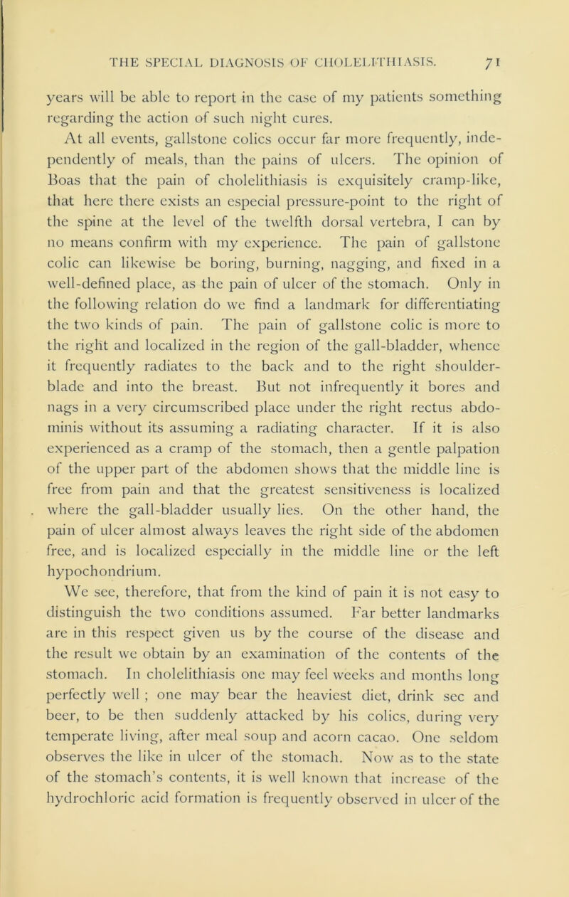 years will be able to report in the case of my patients something regarding the action of such night cures. At all events, gallstone colics occur far more frequently, inde- pendently of meals, than the pains of ulcers. The opinion of Boas that the pain of cholelithiasis is exquisitely cramp-like, that here there exists an especial pressure-point to the right of the spine at the level of the twelfth dorsal vertebra, I can by no means confirm with my experience. The pain of gallstone colic can likewise be boring, burning, nagging, and fixed in a well-defined place, as the pain of ulcer of the stomach. Only in the following relation do we find a landmark for differentiating the two kinds of pain. The pain of gallstone colic is more to the right and localized in the region of the gall-bladder, whence it frequently radiates to the back and to the right shoulder- blade and into the breast. But not infrequently it bores and nags in a very circumscribed place under the right rectus abdo- minis without its assuming a radiating character. If it is also experienced as a cramp of the stomach, then a gentle palpation of the upper part of the abdomen shows that the middle line is free from pain and that the greatest sensitiveness is localized where the gall-bladder usually lies. On the other hand, the pain of ulcer almost always leaves the right side of the abdomen free, and is localized especially in the middle line or the left hypochondrium. We see, therefore, that from the kind of pain it is not easy to distinguish the twro conditions assumed. Far better landmarks are in this respect given us by the course of the disease and the result we obtain by an examination of the contents of the stomach. In cholelithiasis one may feel weeks and months long perfectly well ; one may bear the heaviest diet, drink sec and beer, to be then suddenly attacked by his colics, during very temperate living, after meal soup and acorn cacao. One seldom observes the like in ulcer of the stomach. Now as to the state of the stomach’s contents, it is well known that increase of the hydrochloric acid formation is frequently observed in ulcer of the