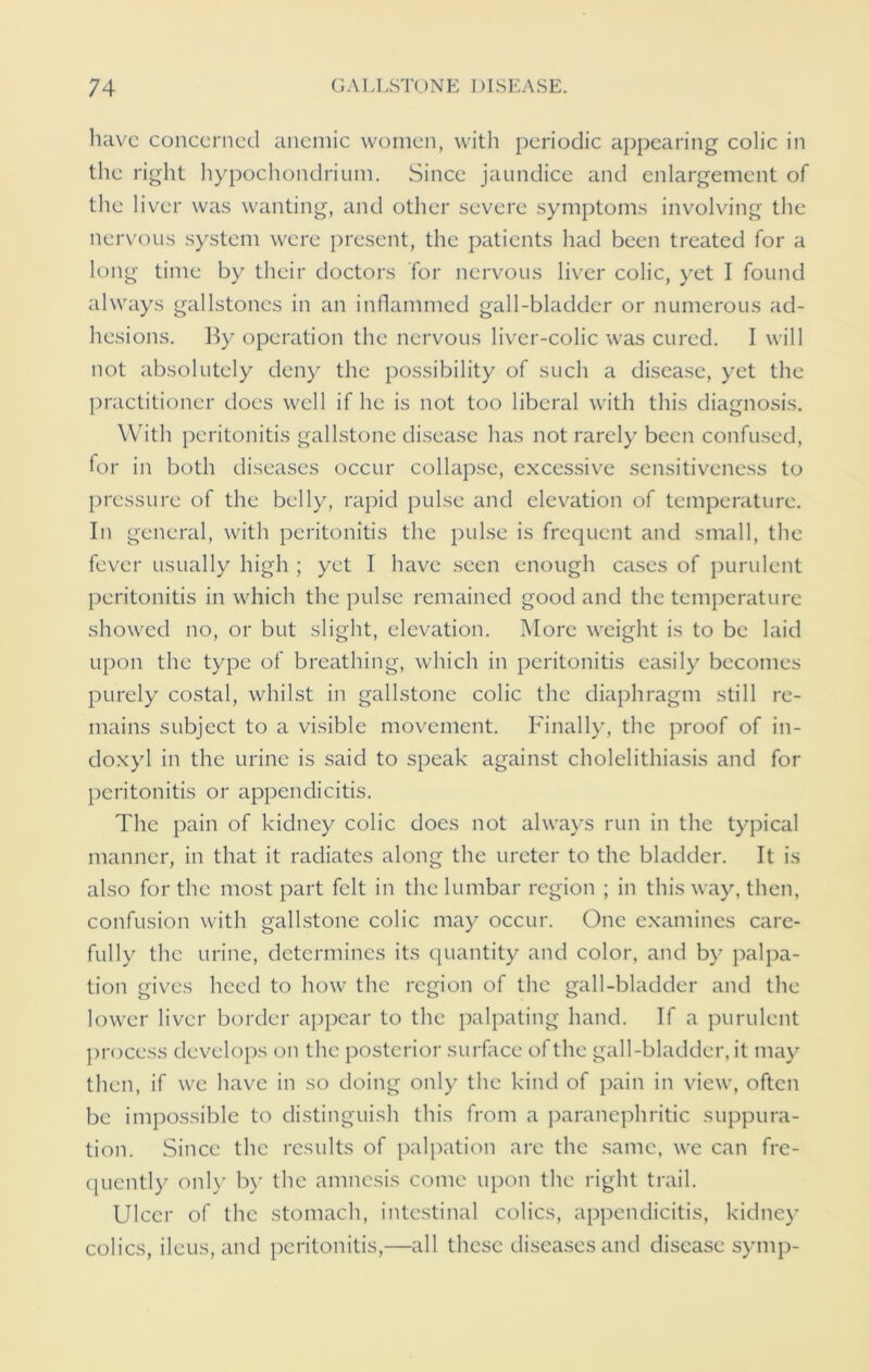 have concerned anemic women, with periodic appearing colic in the right hypochondrium. Since jaundice and enlargement of the liver was wanting, and other severe symptoms involving the nervous system were present, the patients had been treated for a long time by their doctors for nervous liver colic, yet I found always gallstones in an inflammed gall-bladder or numerous ad- hesions. By operation the nervous liver-colic was cured. I will not absolutely deny the possibility of such a disease, yet the practitioner does well if he is not too liberal with this diagnosis. With peritonitis gallstone disease has not rarely been confused, for in both diseases occur collapse, excessive sensitiveness to pressure of the belly, rapid pulse and elevation of temperature. In general, with peritonitis the pulse is frequent and small, the fever usually high ; yet I have seen enough cases of purulent peritonitis in which the pulse remained good and the temperature showed no, or but slight, elevation. More weight is to be laid upon the type of breathing, which in peritonitis easily becomes purely costal, whilst in gallstone colic the diaphragm still re- mains subject to a visible movement. Finally, the proof of in- doxyl in the urine is said to speak against cholelithiasis and for peritonitis or appendicitis. The pain of kidney colic does not always run in the typical manner, in that it radiates along the ureter to the bladder. It is also for the most part felt in the lumbar region ; in this way, then, confusion with gallstone colic may occur. One examines care- fully the urine, determines its quantity and color, and by palpa- tion gives heed to how the region of the gall-bladder and the lower liver border appear to the palpating hand. If a purulent process develops on the posterior surface of the gall-bladder, it may then, if we have in so doing only the kind of pain in view, often be impossible to distinguish this from a paranephritic suppura- tion. Since the results of palpation arc the same, we can fre- quently only by the amnesis come upon the right trail. Ulcer of the stomach, intestinal colics, appendicitis, kidney colics, ileus, and peritonitis,—all these diseases and disease symp-