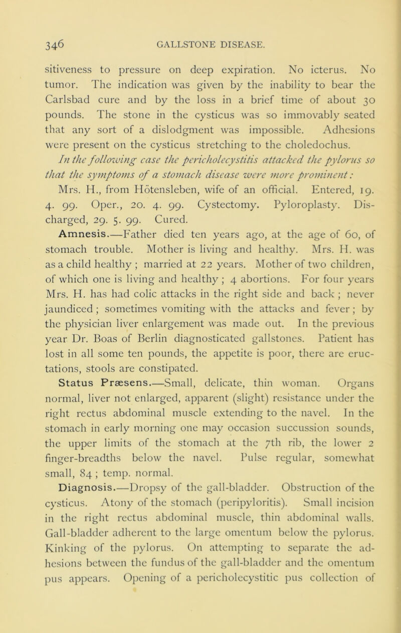 sitiveness to pressure on deep expiration. No icterus. No tumor. The indication was given by the inability to bear the Carlsbad cure and by the loss in a brief time of about 30 pounds. The stone in the cysticus was so immovably seated that any sort of a dislodgment was impossible. Adhesions were present on the cysticus stretching to the choledochus. In the following case the pericholecystitis attacked the pylorus so that the symptoms of a stomach disease were more prominent: Mrs. H., from Hotensleben, wife of an official. Entered, 19. 4. 99. Oper., 20. 4. 99. Cystectomy. Pyloroplasty. Dis- charged, 29. 5. 99. Cured. Amnesis.—Father died ten years ago, at the age of 60, of stomach trouble. Mother is living and healthy. Mrs. H. was as a child healthy ; married at 22 years. Mother of two children, of which one is living and healthy ; 4 abortions. For four years Mrs. H. has had colic attacks in the right side and back ; never jaundiced ; sometimes vomiting with the attacks and fever; by the physician liver enlargement was made out. In the previous year Dr. Boas of Berlin diagnosticated gallstones. Patient has lost in all some ten pounds, the appetite is poor, there are eruc- tations, stools are constipated. Status Prsesens—Small, delicate, thin woman. Organs normal, liver not enlarged, apparent (slight) resistance under the right rectus abdominal muscle extending to the navel. In the stomach in early morning one may occasion succussion sounds, the upper limits of the stomach at the 7th rib, the lower 2 finger-breadths below the navel. Pulse regular, somewhat small, 84 ; temp, normal. Diagnosis.—Dropsy of the gall-bladder. Obstruction of the cysticus. Atony of the stomach (peripyloritis). Small incision in the right rectus abdominal muscle, thin abdominal walls. Gall-bladder adherent to the large omentum below the pylorus. Kinking of the pylorus. On attempting to separate the ad- hesions between the fundus of the gall-bladder and the omentum pus appears. Opening of a pericholecystitic pus collection of
