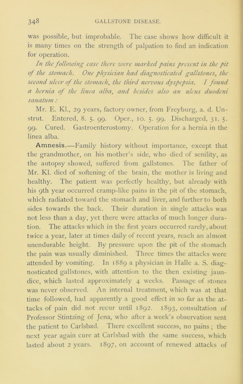 was possible, but improbable. The case shows how difficult it is many times on the strength of palpation to find an indication for operation. In the following case there were marked pains present in the pit of the stomach. One physician had diagnosticated gallstones, the second ulcer of the stomach, the third nervous dyspepsia. I found a hernia of the linea alba, and besides also an ulcus duodeni sanatum: Mr. E. Kl., 29 years, factory owner, from Freyburg, a. d. Un- strut. Entered, 8. 5. 99. Oper., 10. 5. 99. Discharged, 31. 5. 99. Cured. Gastroenterostomy. Operation for a hernia in the linea alba. Amnesis.—Family history without importance, except that the grandmother, on his mother’s side, who died of senility, as the autopsy showed, suffered from gallstones. The father of Mr. Kl. died of softening of the brain, the mother is living and healthy. The patient was perfectly healthy, but already with his 9th year occurred cramp-like pains in the pit of the stomach, which radiated toward the stomach and liver, and further to both sides towards the back. Their duration in single attacks was not less than a day, yet there were attacks of much longer dura- tion. The attacks which in the first vears occurred rarely, about twice a year, later at times daily of recent years, reach an almost unendurable height. By pressure upon the pit of the stomach the pain was usually diminished. Three times the attacks were attended by vomiting. In 1889 a physician in Halle a. S. diag- nosticated gallstones, with attention to the then existing jaun- dice, which lasted approximately 4 weeks. Passage of stones was never observed. An internal treatment, which was at that time followed, had apparently a good effect in so far as the at- tacks of pain did not recur until 1892. 1893, consultation of Professor Stintzing of Jena, who after a week’s observation sent the patient to Carlsbad. There excellent success, no pains ; the next year again cure at Carlsbad with the same success, which lasted about 2 years. 1897, on account of renewed attacks of