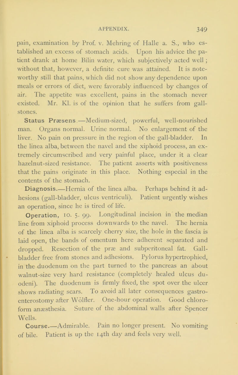 pain, examination by Prof. v. Mehring of Halle a. S., who es- tablished an excess of stomach acids. Upon his advice the pa- tient drank at home Bilin water, which subjectively acted well ; without that, however, a definite cure was attained. It is note- worthy still that pains, which did not show any dependence upon meals or errors of diet, were favorably influenced by changes of air. The appetite was excellent, pains in the stomach never existed. Mr. Kl. is of the opinion that he suffers from gall- stones. Status Praesens —Medium-sized, powerful, well-nourished man. Organs normal. Urine normal. No enlargement of the liver. No pain on pressure in the region of the gall-bladder. In the linea alba, between the navel and the xiphoid process, an ex- tremely circumscribed and very painful place, under it a clear hazelnut-sized resistance. The patient asserts with positiveness that the pains originate in this place. Nothing especial in the contents of the stomach. Diagnosis.—Hernia of the linea alba. Perhaps behind it ad- hesions (gall-bladder, ulcus ventriculi). Patient urgently wishes an operation, since he is tired of life. Operation, io. 5. 99. Longitudinal incision in the median line from xiphoid process downwards to the navel. The hernia of the linea alba is scarcely cherry size, the hole in the fascia is laid open, the bands of omentum here adherent separated and dropped. Resection of the prae and subpcritoneal fat. Gall- bladder free from stones and adhesions. Pylorus hypertrophied, in the duodenum on the part turned to the pancreas an about walnut-size very hard resistance (completely healed ulcus du- odeni). The duodenum is firmly fixed, the spot over the ulcer shows radiating scars. To avoid all later consequences gastro- enterostomy after Wolfler. One-hour operation. Good chloro- form anaesthesia. Suture of the abdominal walls after Spencer Wells. Course.—Admirable. Pain no longer present. No vomiting of bile. Patient is up the 14th day and feels very well.