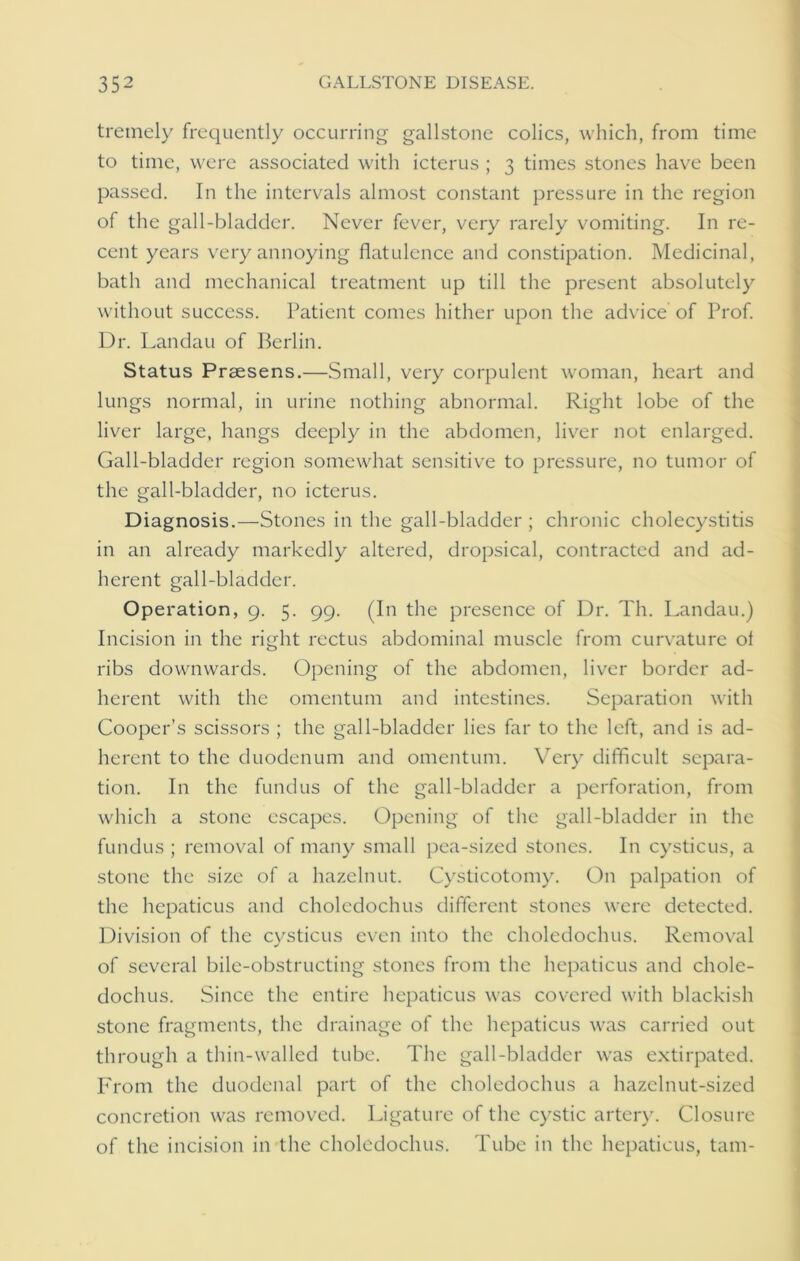 tremely frequently occurring gallstone colics, which, from time to time, were associated with icterus ; 3 times stones have been passed. In the intervals almost constant pressure in the region of the gall-bladder. Never fever, very rarely vomiting. In re- cent years very annoying flatulence and constipation. Medicinal, bath and mechanical treatment up till the present absolutely without success. Patient comes hither upon the advice of Prof. Dr. Landau of Berlin. Status Prsesens.—Small, very corpulent woman, heart and lungs normal, in urine nothing abnormal. Right lobe of the liver large, hangs deeply in the abdomen, liver not enlarged. Gall-bladder region somewhat sensitive to pressure, no tumor of the gall-bladder, no icterus. Diagnosis.—Stones in the gall-bladder ; chronic cholecystitis in an already markedly altered, dropsical, contracted and ad- herent gall-bladder. Operation, 9. 5. 99. (In the presence of Dr. Th. Landau.) Incision in the right rectus abdominal muscle from curvature of ribs downwards. Opening of the abdomen, liver border ad- herent with the omentum and intestines. Separation with Cooper’s scissors ; the gall-bladder lies far to the left, and is ad- herent to the duodenum and omentum. Very difficult separa- tion. In the fundus of the gall-bladder a perforation, from which a stone escapes. Opening of the gall-bladder in the fundus ; removal of many small pea-sized stones. In cysticus, a stone the size of a hazelnut. Cysticotomy. On palpation of the hepaticus and choledochus different stones were detected. Division of the cysticus even into the choledochus. Removal of several bile-obstructing stones from the hepaticus and chole- dochus. Since the entire hepaticus was covered with blackish stone fragments, the drainage of the hepaticus was carried out through a thin-walled tube. The gall-bladder was extirpated. From the duodenal part of the choledochus a hazelnut-sized concretion was removed. Ligature of the cystic artery. Closure of the incision in the choledochus. Tube in the hepaticus, tarn-
