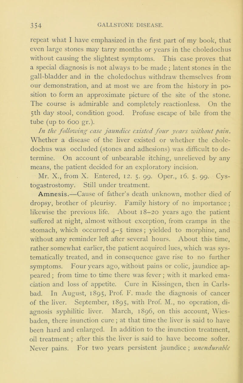 repeat what I have emphasized in the first part of my book, that even large stones may tarry months or years in the choledochus without causing the slightest symptoms. This case proves that a special diagnosis is not always to be made ; latent stones in the gall-bladder and in the choledochus withdraw themselves from our demonstration, and at most we are from the history in po- sition to form an approximate picture of the site of the stone. The course is admirable and completely reactionless. On the 5th day stool, condition good. Profuse escape of bile from the tube (up to 600 gr.). In the following case jaundice existed four years without pain. Whether a disease of the liver existed or whether the chole- dochus was occluded (stones and adhesions) was difficult to de- termine. On account of unbearable itching, unrelieved by any means, the patient decided for an exploratory incision. Mr. X., from X. Entered, 12. 5. 99. Oper., 16. 5. 99. Cys- togastrostomy. Still under treatment. Amnesis.—Cause of father’s death unknown, mother died of dropsy, brother of pleurisy, fi'amily history of no importance ; likewise the previous life. About 18-20 years ago the patient suffered at night, almost without exception, from cramps in the stomach, which occurred 4-5 times ; yielded to morphine, and without any reminder left after several hours. About this time, rather somewhat earlier, the patient acquired lues, which was sys- tematically treated, and in consequence gave rise to no further symptoms. Four years ago, without pains or colic, jaundice ap- peared ; from time to time there was fever ; with it marked ema- ciation and loss of appetite. Cure in Kissingen, then in Carls- bad. In August, 1895, Prof. F. made the diagnosis of cancer of the liver. September, 1895, with Prof. M., no operation, di- agnosis syphilitic liver. March, 1896, on this account, Wies- baden, there inunction cure ; at that time the liver is said to have been hard and enlarged. In addition to the inunction treatment, oil treatment; after this the liver is said to have become softer. Never pains. For two years persistent jaundice ; unendurable