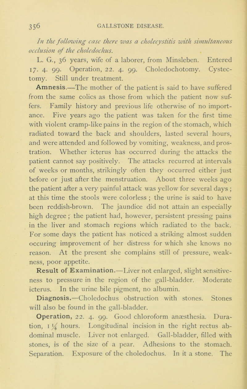 In the following case there was a cholecystitis zvith simultaneous occlusion of the choledochus. F. G., 36 years, wife of a laborer, from Minsleben. Entered 17. 4. 99. Operation, 22. 4. 99. Choledochotomy. Cystec- tomy. Still under treatment. Amnesis.—The mother of the patient is said to have suffered from the same colics as those from which the patient now suf- fers. Family history and previous life otherwise of no import- ance. Five years ago the patient was taken for the first time with violent cramp-like pains in the region of the stomach, which radiated toward the back and shoulders, lasted several hours, and were attended and followed by vomiting, weakness, and pros- tration. Whether icterus has occurred during the attacks the patient cannot say positively. The attacks recurred at intervals of weeks or months, strikingly often they occurred either just before or just after the menstruation. About three weeks ago the patient after a very painful attack was yellow for several days ; at this time the stools were colorless ; the urine is said to have been reddish-brown. The jaundice did not attain an especially high degree the patient had, however, persistent pressing pains in the liver and stomach regions which radiated to the back. For some days the patient has noticed a striking almost sudden occuring improvement of her distress for which she knows no reason. At the present she complains still of pressure, weak- ness, poor appetite. Result of Examination.—Fiver not enlarged, slight sensitive- ness to pressure in the region of the gall-bladder. Moderate icterus. In the urine bile pigment, no albumin. Diagnosis.—Choledochus obstruction with stones. Stones will also be found in the gall-bladder. Operation, 22. 4. 99. Good chloroform anaesthesia. Dura- tion, 1 hours. Fongitudinal incision in the right rectus ab- dominal muscle. Fiver not enlarged. Gall-bladder, filled with stones, is of the size of a pear. Adhesions to the stomach. Separation. Exposure of the choledochus. In it a stone. The