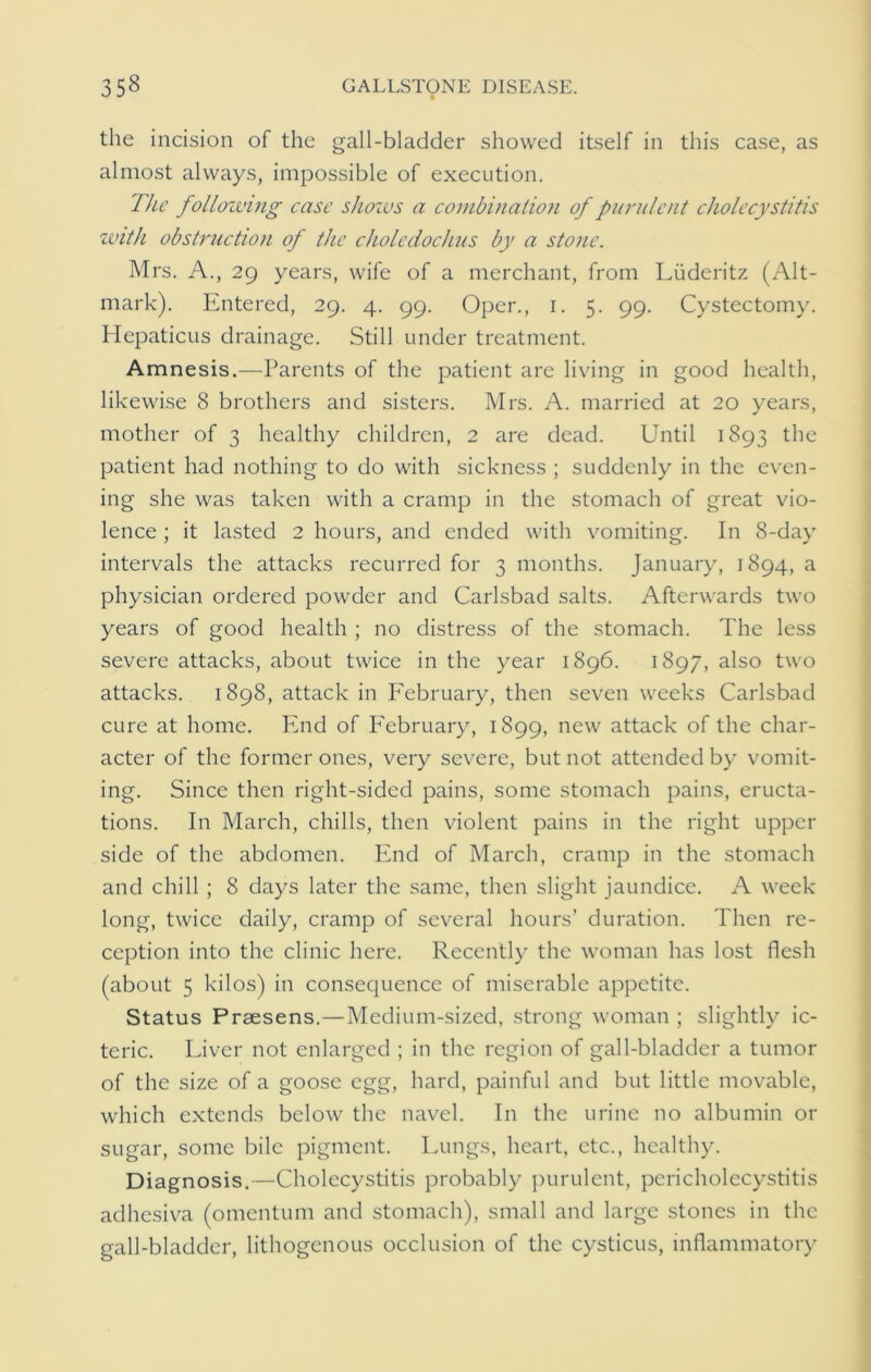 the incision of the gall-bladder showed itself in this case, as almost always, impossible of execution. The following case shoivs a combination of purulent cholecystitis with obstruction of the choledochus by a stone. Mrs. A., 29 years, wife of a merchant, from Liideritz (Alt- mark). Entered, 29. 4. 99. Oper., 1. 5. 99. Cystectomy. Hepaticus drainage. Still under treatment. Amnesis.—Parents of the patient are living in good health, likewise 8 brothers and sisters. Mrs. A. married at 20 years, mother of 3 healthy children, 2 are dead. Until 1893 the patient had nothing to do with sickness ; suddenly in the even- ing she was taken with a cramp in the stomach of great vio- lence ; it lasted 2 hours, and ended with vomiting. In 8-day intervals the attacks recurred for 3 months. January, 1894, a physician ordered powder and Carlsbad salts. Afterwards two years of good health ; no distress of the stomach. The less severe attacks, about twice in the year 1896. 1897, also two attacks. 1898, attack in February, then seven weeks Carlsbad cure at home. End of February, 1899, new attack of the char- acter of the former ones, very severe, but not attended by vomit- ing. Since then right-sided pains, some stomach pains, eructa- tions. In March, chills, then violent pains in the right upper side of the abdomen. End of March, cramp in the stomach and chill ; 8 days later the same, then slight jaundice. A week long, twice daily, cramp of several hours’ duration. Then re- ception into the clinic here. Recently the woman has lost flesh (about 5 kilos) in consequence of miserable appetite. Status Prsesens.—Medium-sized, strong woman ; slightly ic- teric. Liver not enlarged ; in the region of gall-bladder a tumor of the size of a goose egg, hard, painful and but little movable, which extends below the navel. In the urine no albumin or sugar, some bile pigment. Lungs, heart, etc., healthy. Diagnosis.—Cholecystitis probably purulent, pericholecystitis adhesiva (omentum and stomach), small and large stones in the gall-bladder, lithogenous occlusion of the cysticus, inflammatory