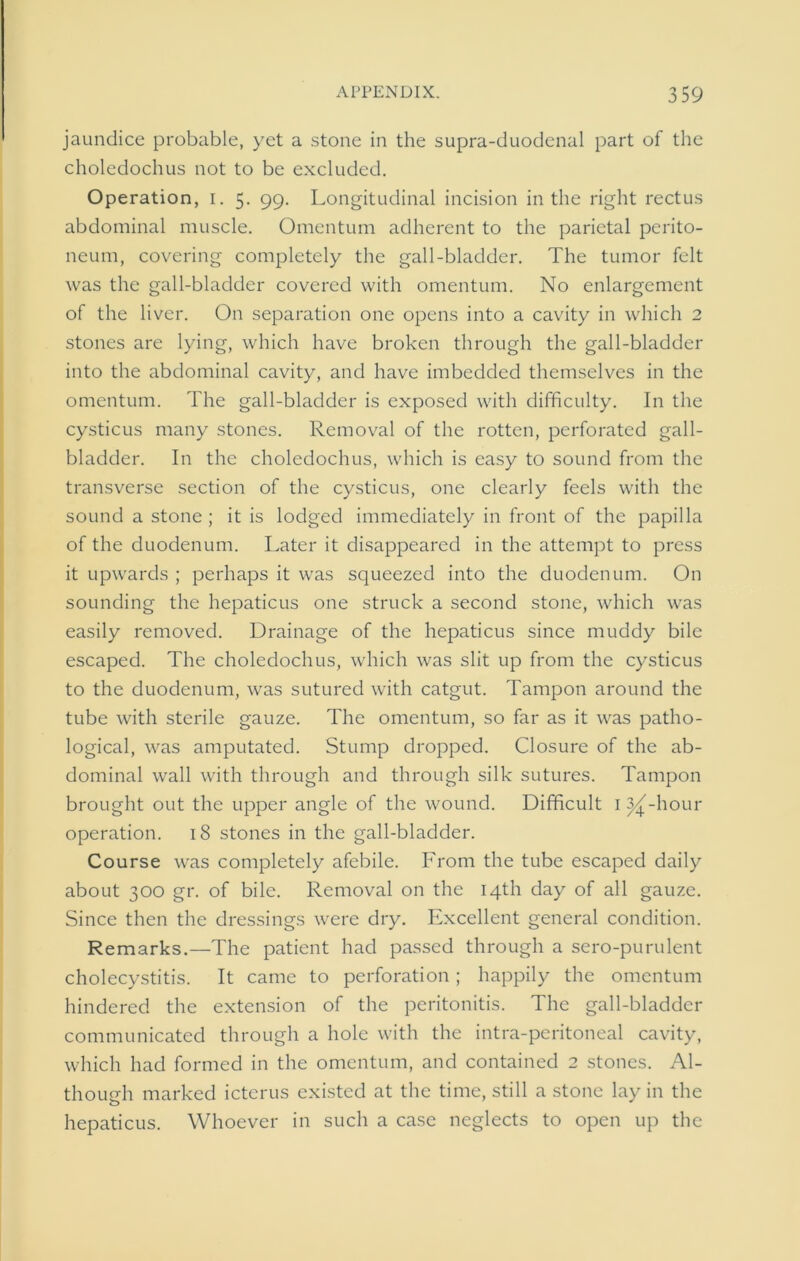 jaundice probable, yet a stone in the supra-duodenal part of the choledochus not to be excluded. Operation, i. 5. 99. Longitudinal incision in the right rectus abdominal muscle. Omentum adherent to the parietal perito- neum, covering completely the gall-bladder. The tumor felt was the gall-bladder covered with omentum. No enlargement of the liver. On separation one opens into a cavity in which 2 stones are lying, which have broken through the gall-bladder into the abdominal cavity, and have imbedded themselves in the omentum. The gall-bladder is exposed with difficulty. In the cysticus many stones. Removal of the rotten, perforated gall- bladder. In the choledochus, which is easy to sound from the transverse section of the cysticus, one clearly feels with the sound a stone; it is lodged immediately in front of the papilla of the duodenum. Later it disappeared in the attempt to press it upwards ; perhaps it was squeezed into the duodenum. On sounding the hepaticus one struck a second stone, which was easily removed. Drainage of the hepaticus since muddy bile escaped. The choledochus, which was slit up from the cysticus to the duodenum, was sutured with catgut. Tampon around the tube with sterile gauze. The omentum, so far as it was patho- logical, was amputated. Stump dropped. Closure of the ab- dominal wall with through and through silk sutures. Tampon brought out the upper angle of the wound. Difficult 1 ^j-hour operation. 18 stones in the gall-bladder. Course was completely afebile. From the tube escaped daily about 300 gr. of bile. Removal on the 14th day of all gauze. Since then the dressings were dry. Excellent general condition. Remarks.—The patient had passed through a sero-purulent cholecystitis. It came to perforation; happily the omentum hindered the extension of the peritonitis. The gall-bladder communicated through a hole with the intra-peritoneal cavity, which had formed in the omentum, and contained 2 stones. Al- though marked icterus existed at the time, still a stone lay in the hepaticus. Whoever in such a case neglects to open up the