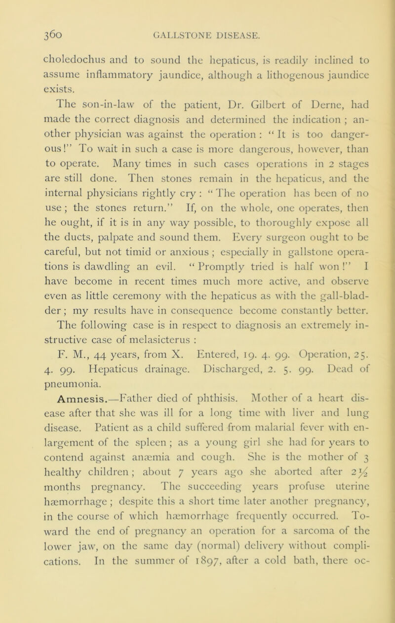 choledochus and to sound the hepaticus, is readily inclined to assume inflammatory jaundice, although a lithogenous jaundice exists. The son-in-law of the patient, Dr. Gilbert of Derne, had made the correct diagnosis and determined the indication ; an- other physician was against the operation : “ It is too danger- ous!” To wait in such a case is more dangerous, however, than to operate. Many times in such cases operations in 2 stages are still done. Then stones remain in the hepaticus, and the internal physicians rightly cry : “ The operation has been of no use ; the stones return.” If, on the whole, one operates, then he ought, if it is in any way possible, to thoroughly expose all the ducts, palpate and sound them. Every surgeon ought to be careful, but not timid or anxious ; especially in gallstone opera- tions is dawdling an evil. “ Promptly tried is half won !” I have become in recent times much more active, and observe even as little ceremony with the hepaticus as with the gall-blad- der; my results have in consequence become constantly better. The following case is in respect to diagnosis an extremely in- structive case of melasicterus : F. M., 44 years, from X. Entered, 19. 4. 99. Operation, 25. 4. 99. Hepaticus drainage. Discharged, 2. 5. 99. Dead of pneumonia. Amnesis.—Father died of phthisis. Mother of a heart dis- ease after that she was ill for a long time with liver and lung disease. Patient as a child suffered from malarial fever with en- largement of the spleen ; as a young girl she had for years to contend against anaemia and cough. She is the mother of 3 healthy children; about 7 years ago she aborted after 2y2 months pregnancy. The succeeding years profuse uterine haemorrhage ; despite this a short time later another pregnancy, in the course of which haemorrhage frequently occurred. To- ward the end of pregnancy an operation for a sarcoma of the lower jaw, on the same day (normal) delivery without compli- cations. In the summer of 1897, after a cold bath, there oc-