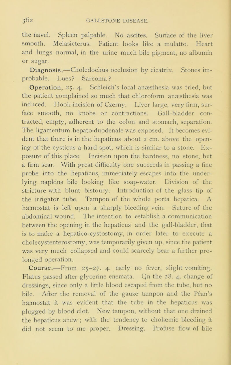 the navel. Spleen palpable. No ascites. Surface of the liver smooth. Melasicterus. Patient looks like a mulatto. Heart and lungs normal, in the urine much bile pigment, no albumin or sugar. Diagnosis.—Choledochus occlusion by cicatrix. Stones im- probable. Lues? Sarcoma? Operation, 25. 4. Schleich’s local anaesthesia was tried, but the patient complained so much that chloroform anaesthesia was induced. Hook-incision of Czerny. Liver large, very firm, sur- face smooth, no knobs or contractions. Gall-bladder con- tracted, empty, adherent to the colon and stomach, separation. The ligamentum hepato-duodenale was exposed. It becomes evi- dent that there is in the hepaticus about 2 cm. above the open- ing of the cysticus a hard spot, which is similar to a stone. Ex- posure of this place. Incision upon the hardness, no stone, but a firm scar. With great difficulty one succeeds in passing a fine probe into the hepaticus, immediately escapes into the under- lying napkins bile looking like soap-water. Division of the stricture with blunt bistoury. Introduction of the glass tip of the irrigator tube. Tampon of the whole porta hepatica. A haemostat is left upon a sharply bleeding vein. Suture of the abdominal wound. The intention to establish a communication between the opening in the hepaticus and the gall-bladder, that is to make a hepatico-cystostomy, in order later to execute a cholecystentcrostomy, was temporarily given up, since the patient was very much collapsed and could scarcely bear a further pro- longed operation. Course.—From 25-27. 4. early no fever, slight vomiting. Flatus passed after glycerine enemata. Qn the 28. 4. change of dressings, since only a little blood escaped from the tube, but no bile. After the removal of the gauze tampon and the Lean’s haemostat it was evident that the tube in the hepaticus was plugged by blood clot. New tampon, without that one drained the hepaticus anew ; with the tendency to cholaemic bleeding it did not seem to me proper. Dressing. Profuse flow of bile