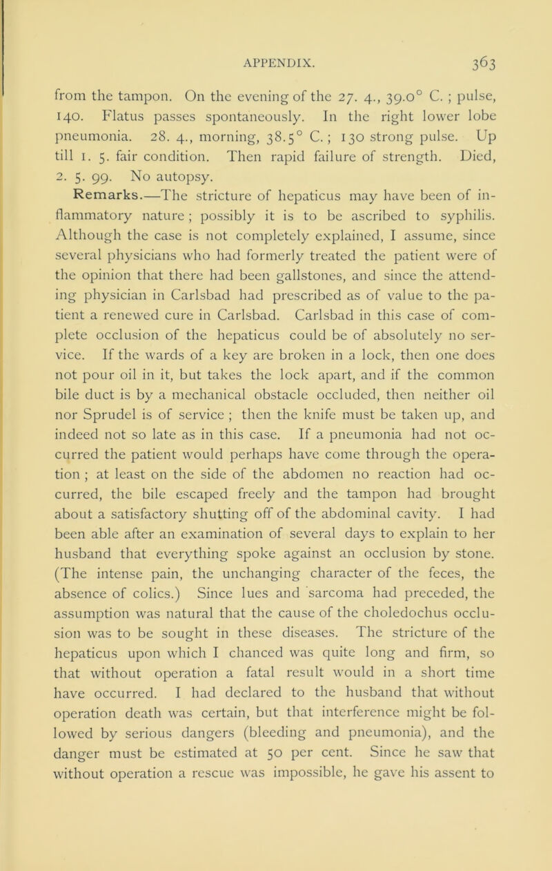 from the tampon. On the evening of the 27. 4., 39.o° C. ; pulse, 140. Flatus passes spontaneously. In the right lower lobe pneumonia. 28. 4., morning, 38.5° C. ; 130 strong pulse. Up till 1. 5. fair condition. Then rapid failure of strength. Died, 2. 5. 99. No autopsy. Remarks.—The stricture of hepaticus may have been of in- flammatory nature; possibly it is to be ascribed to syphilis. Although the case is not completely explained, I assume, since several physicians who had formerly treated the patient were of the opinion that there had been gallstones, and since the attend- ing physician in Carlsbad had prescribed as of value to the pa- tient a renewed cure in Carlsbad. Carlsbad in this case of com- plete occlusion of the hepaticus could be of absolutely no ser- vice. If the wards of a key are broken in a lock, then one does not pour oil in it, but takes the lock apart, and if the common bile duct is by a mechanical obstacle occluded, then neither oil nor Sprudel is of service ; then the knife must be taken up, and indeed not so late as in this case. If a pneumonia had not oc- curred the patient would perhaps have come through the opera- tion ; at least on the side of the abdomen no reaction had oc- curred, the bile escaped freely and the tampon had brought about a satisfactory shutting off of the abdominal cavity. I had been able after an examination of several days to explain to her husband that everything spoke against an occlusion by stone. (The intense pain, the unchanging character of the feces, the absence of colics.) Since lues and sarcoma had preceded, the assumption was natural that the cause of the choledochus occlu- sion was to be sought in these diseases. The stricture of the hepaticus upon which I chanced was quite long and firm, so that without operation a fatal result would in a short time have occurred. I had declared to the husband that without operation death was certain, but that interference might be fol- lowed by serious dangers (bleeding and pneumonia), and the danger must be estimated at 50 per cent. Since he saw that without operation a rescue was impossible, he gave his assent to