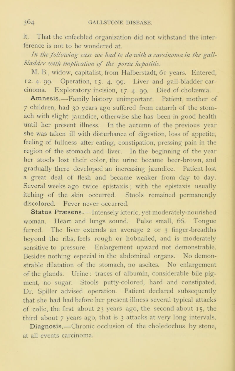 it. lhat the enfeebled organization did not withstand the inter- ference is not to be wondered at. In the folloiving case we had to do with a carcinoma in the gall- bladder with implication of the porta hepatitis. M. B., widow, capitalist, from Halberstadt, 61 years. Entered, 12. 4. 99. Operation, 15. 4. 99. Liver and gall-bladder car- cinoma. Exploratory incision, 17. 4. 99. Died of cholaemia. Amnesis.—Family history unimportant. Patient, mother of 7 children, had 30 years ago suffered from catarrh of the stom- ach with slight jaundice, otherwise she has been in good health until her present illness. In the autumn of the previous year she was taken ill with disturbance of digestion, loss of appetite, feeling of fullness after eating, constipation, pressing pain in the region of the stomach and liver. In the beginning of the year her stools lost their color, the urine became beer-brown, and gradually there developed an increasing jaundice. Patient lost a great deal of flesh and became weaker from day to day. Several weeks ago twice epistaxis ; with the epistaxis usually itching of the skin occurred. Stools remained permanently discolored. Fever never occurred. Status Prsesens.—Intensely icteric, yet moderately-nourished woman. Heart and lungs sound. Pulse small, 66. Tongue furred. The liver extends an average 2 or 3 finger-breadths beyond the ribs, feels rough or hobnailed, and is moderately sensitive to pressure. Enlargement upward not demonstrable. Besides nothing especial in the abdominal organs. No demon- strable dilatation of the stomach, no ascites. No enlargement of the glands. Urine : traces of albumin, considerable bile pig- ment, no sugar. Stools putty-colored, hard and constipated. Dr. Spiller advised operation. Patient declared subsequently that she had had before her present illness several typical attacks of colic, the first about 23 years ago, the second about 15, the third about 7 years ago, that is 3 attacks at very long intervals. Diagnosis.—Chronic occlusion of the choledochus by stone, at all events carcinoma.