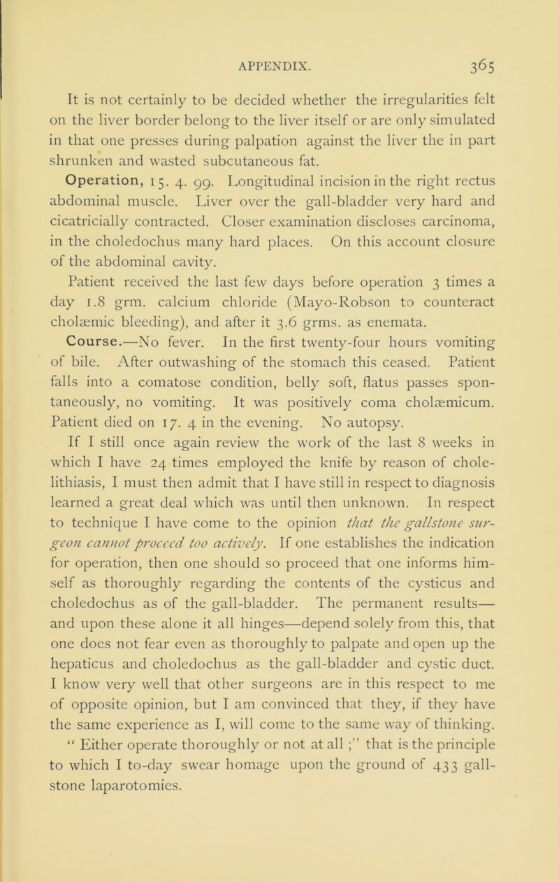 It is not certainly to be decided whether the irregularities felt on the liver border belong to the liver itself or are only simulated in that one presses during palpation against the liver the in part shrunken and wasted subcutaneous fat. Operation, 15. 4. gg. Longitudinal incision in the right rectus abdominal muscle. Liver over the gall-bladder very hard and cicatricially contracted. Closer examination discloses carcinoma, in the choledochus many hard places. On this account closure of the abdominal cavity. Patient received the last few days before operation 3 times a day 1.8 grm. calcium chloride (Mayo-Robson to counteract cholasmic bleeding), and after it 3.6 grms. as enemata. Course.—No fever. In the first twenty-four hours vomiting of bile. After outwashing of the stomach this ceased. Patient falls into a comatose condition, belly soft, flatus passes spon- taneously, no vomiting. It was positively coma cholaemicum. Patient died on 17. 4 in the evening. No autopsy. If I still once again review the work of the last 8 weeks in which I have 24 times employed the knife by reason of chole- lithiasis, I must then admit that I have still in respect to diagnosis learned a great deal which was until then unknown. In respect to technique I have come to the opinion that the gallstone sur- geon cannot proceed too actively. If one establishes the indication for operation, then one should so proceed that one informs him- self as thoroughly regarding the contents of the cysticus and choledochus as of the gall-bladder. The permanent results— and upon these alone it all hinges—depend solely from this, that one does not fear even as thoroughly to palpate and open up the hepaticus and choledochus as the gall-bladder and cystic duct. I know very well that other surgeons are in this respect to me of opposite opinion, but I am convinced that they, if they have the same experience as I, will come to the same way of thinking. “ Either operate thoroughly or not at all that is the principle to which I to-day swear homage upon the ground of 433 gall- stone laparotomies.