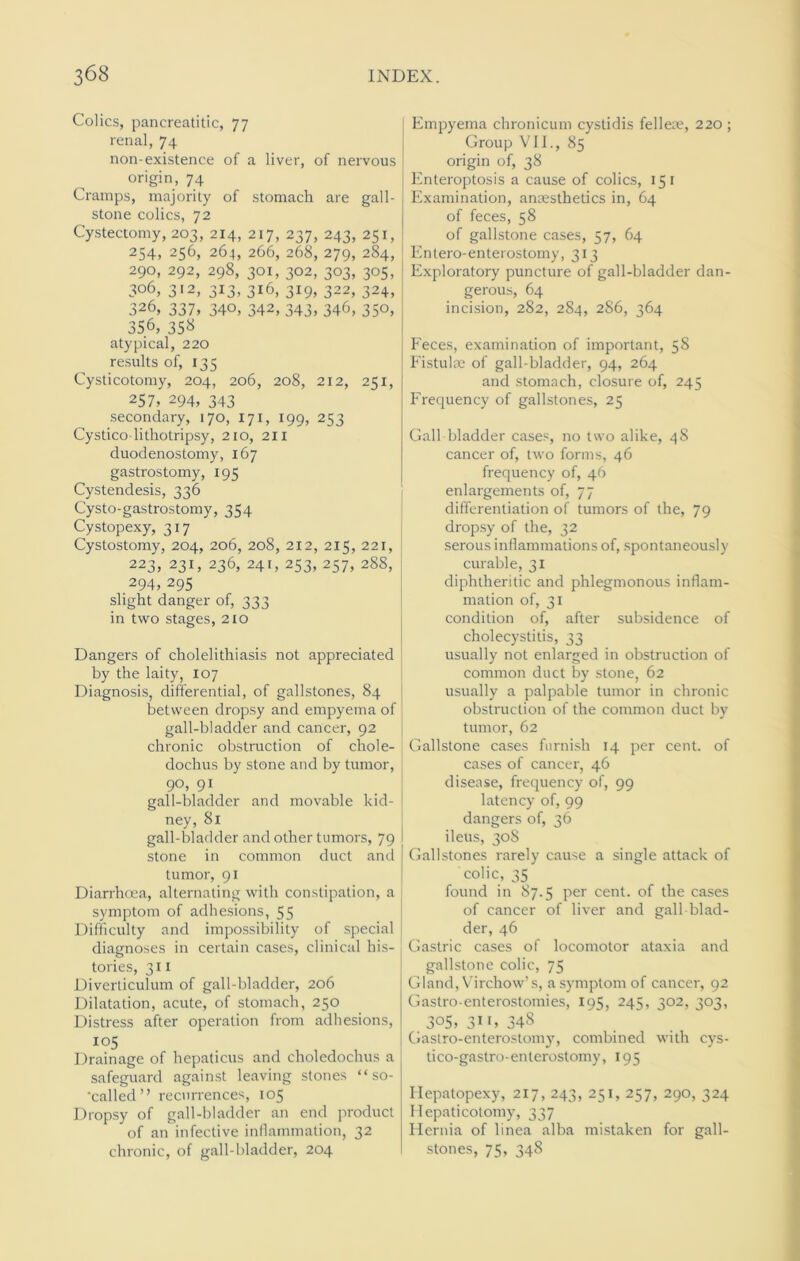 Colics, pancreatitic, 77 renal, 74 non-existence of a liver, of nervous origin, 74 Cramps, majority of stomach are gall- stone colics, 72 Cystectomy, 203, 214, 217, 237, 243, 251, 254, 256, 264, 266, 268, 279, 284, 290, 292, 298, 301, 302, 303, 305, 306, 312, 3x3, 316, 319, 322, 324, 326, 337, 340, 342, 343, 346, 350, 356, 358 atypical, 220 results of, 135 Cysticotomy, 204, 206, 208, 212, 251, 257, 294, 343 secondary, 170, 171, 199, 253 Cystico-lithotripsy, 210, 2x1 duodenostomy, 167 gastrostomy, 195 Cystendesis, 336 Cysto-gastrostomy, 354 Cystopexy, 317 Cystostomy, 204, 206, 208, 212, 215, 221, 223, 231, 236, 241, 253, 257, 288, 294,295 slight danger of, 333 in two stages, 210 Dangers of cholelithiasis not appreciated by the laity, 107 Diagnosis, differential, of gallstones, 84 between dropsy and empyema of gall-bladder and cancer, 92 chronic obstruction of chole- dochus by stone and by tumor, 9°, 91 gall-bladder and movable kid- ney, 81 gall-bladder and other tumors, 79 stone in common duct and tumor, 91 Diarrhoea, alternating with constipation, a symptom of adhesions, 55 Difficulty and impossibility of special diagnoses in certain cases, clinical his- tories, 311 Diverticulum of gall-bladder, 206 Dilatation, acute, of stomach, 250 Distress after operation from adhesions, 105 Drainage of hepaticus and choledochus a safeguard against leaving stones “ so- ’called” recurrences, 105 Dropsy of gall-bladder an end product of an infective inflammation, 32 chronic, of gall-bladder, 204 Empyema chronicum cystidis felleue, 220 ; Group VII., 85 origin of, 38 Enteroptosis a cause of colics, 15 1 Examination, anaesthetics in, 64 of feces, 58 of gallstone cases, 57, 64 Entero-enterostomy, 313 Exploratory puncture of gall-bladder dan- gerous, 64 incision, 282, 284, 286, 364 Feces, examination of important, 58 Fistulae of gall-bladder, 94, 264 and stomach, closure of, 245 Frequency of gallstones, 25 Gall bladder cases, no two alike, 48 cancer of, two forms, 46 frequency of, 46 enlargements of, 77 differentiation of tumors of the, 79 dropsy of the, 32 serous inflammations of, spontaneously curable, 31 diphtheritic and phlegmonous inflam- mation of, 31 condition of, after subsidence of cholecystitis, 33 usually not enlarged in obstruction of common duct by stone, 62 usually a palpable tumor in chronic obstruction of the common duct by tumor, 62 Gallstone cases furnish 14 per cent, of cases of cancer, 46 disease, frequency of, 99 latency of, 99 dangers of, 36 ileus, 308 Gallstones rarely cause a single attack of colic, 35 found in 87.5 per cent, of the cases of cancer of liver and gall blad- der, 46 Gastric cases of locomotor ataxia and gallstone colic, 75 Gland, Virchow’s, a symptom of cancer, 92 Gastro-enterostomies, 195, 245, 302, 303, 3°S> 31 G 348 Gastro-enterostomy, combined with cys- tico-gastro-enterostomy, 195 Hepatopexy, 217, 243, 251, 257, 290, 324 Ilepaticotomy, 337 Hernia of linea alba mistaken for gall- stones, 75, 348