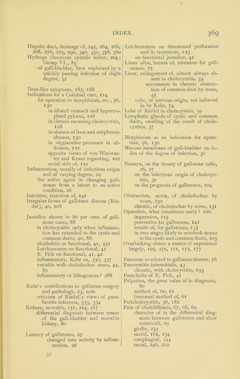 Hepatic duct, drainage of, 245, 264, 266, 268, 276, 279, 290, 340, 350, 358, 360 Hydrops chronicus cystidis felleae, 204 ; Group VI., 85 of gall-bladder, best explained by a quickly passing infection of slight degree, 32 Ileus-like symptoms, 185, 188 Indications for a Carlsbad cure, 114 for operation in morphinism, etc., 56, 130 in dilated stomach and hypertro- phied pylorus, 126 in chronic recurring cholecystitis, 128 in abscess of liver and subphrenic abscess, 130 in suppurative processes in ab- domen, 122 opposite views of von Winiwar- ter and Kraus regarding, 102 social side of, 122 Inflammation, usually of infectious origin and of varying degree, 29 the active agent in changing gall- stones from a latent to an active condition, 26 Intestine, resection of, 141 Irregular forms of gallstone disease (Rie- del), 40, 108 Jaundice absent in 80 per cent, of gall- stone cases, 88 in cholecystitis only when inflamma- tion has extended to the cystic and common ducts, 40, 88 akathektic or functional, 41, 332 Leichtenstern on functional, 41 E. Pick on functional, 41, 42 inflammatory, Kehr on, 330, 337 variable with choledochus stone, 44, 89 inflammatory or lithogenous ? 288 Kehr’s contributions to gallstone surgery and pathology, 23, note criticism of Riedel’s views of para- lienitis infectosa, 333, 334 Kidney, movable, 151, 214, 217 differential diagnosis between tumor of the gall-bladder and movable kidney, 80 Latency of gallstones, 25 changed into activity by inflam- mation, 26 51 Leichtenstern on threatened perforation and its treatment, 123 on functional jaundice, 41 Linea alba, hernia of, mistaken for gall- stones, 75 Liver, enlargement of, almost always ab- sent in cholecystitis, 39 uncommon in chronic obstruc- tion of common duct by stone, 45 colic, of nervous origin, not believed in by Kehr, 74 Lobe of Riedel in cholecystitis, 39 Lymphatic glands of cystic and common ducts, swelling of the result of chole- cystitis, 37 Morphinism as an indication for opera- tion, 56, 130 Mucous membrane of gall-bladder an in- dex of the degree of infection, 30 Naunyn, on the theory of gallstone colic, 26, 27 on the infectious origin of cholecys- titis, 30 on the prognosis of gallstones, 109 Obstruction, acute, of choledochus by stone, 230 chronic, of choledochus by stone, 231 Operation, what constitutes early? 106 imperative, 115 preventive for gallstones, 141 results of, for gallstones, 135 in two stages likely to overlook stones in the cystic and common ducts, 105 Overlooking stones a matter of experience largely, 105, 170, 171, 172, 177 Pancreas as related to gallstone disease, 76 Pancreatitis interstitialis, 43 chronic, with cholecystitis, 193 Paracholia of E. Pick, 41 Palpation, the great value of in diagnosis, 60 method of, 60, 61 bimanual method of, 61 Pericholecystitis, 36, 182 Pain of cholelithiasis, 67, 68, 69 character of in the differential diag- nosis between gallstones and ulcer ventriculi, 69 girdle, 234 sacral, 161, 234 oesophageal, 344 rectal, 246, 260