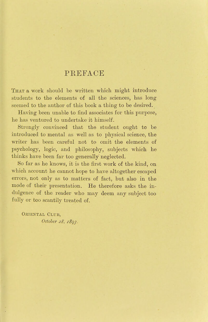 PREFACE That a work should be written which might introduce students to the elements of all the sciences, has long seemed to the author of this book a thing to be desired. Having been unable to find associates for this purpose, he has ventured to undertake it himself. Strongly convinced that the student ought to be introduced to mental as well as to physical science, the writer has been careful not to omit the elements of psychology, logic, and philosophy, subjects which he thinks have been far too generally neglected. So far as he knows, it is the first work of the kind, on which account he cannot hope to have altogether escaped errors, not only as to matters of fact, but also in the mode of their presentation. He therefore asks the in- dulgence of the reader who may deem any subject too fully or too scantily treated of. Oriental Club, October 28, i8gj.