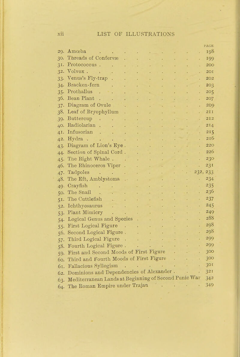 29. JxulOdDa. ....... I'AGE 190 J. Lircftub ui oonLervce ..... 199 '1 T I-' f r\'i' f\ r*11 XlULUL/UOOUo . . ... 200 Vnl vnir V Ul V \Ja ........ 201 66- Vpti n c'g P^l xT-fva tv V CXIU.0 0 JL'lY'bldL/ ...... 34- jjia/CKen-ieiii ...... 203 35- Xl ULUdiiUS ....... OOP 205 30. R p 51 n T^l n n f. ±JKjCXiL1 X XCilSV ....... 207 37- Til Q DCfQ m /Tr flTrnl X.'lclgLctLLl UJ. \_/VUlC ..... 3°- XJCfrti UL JJl J'UUUyiiULU ..... ^ X 1 39- Buttercup ....... 40. T?Q /T 1 Q T! Q n XVCiLlIUlcil Jctll ....... OTA yl T Tn Tn c VI 0 n 21 C 42. HydrSi 216 43- Dicigriini oC Lion's Eye ..... 44. Section of Spinal Cord . . . . • 45- ine Jaignt wnaie ..... 40. xne xinmoceros viper ..... 47- ±acipojes 919 Oil 48. JLne iiiitj, ArQDiystonia . . 49- ^3 J SO. xne onaii ....... lid xne outLiciioii 52- Ichthyosaurus ...... 53- Plant Mimicry ...... 54- Logical Genus and Species .... 288 55- First Logical Figure ..... ^yo 56. Second Logical Figure . . . . - 298 57- Third Logical Figure 2Q0 5°- Fourth Logical Figure 299 59- First and Second Moods of First Figure 300 60. Third and Fourth Moods of First Figure . 300 61. Fallacious Syllogism 301 62. Dominions and Dependencies of Alexander . 321 63- Mediterranean Lands at Beginning of Second Punic \\ ar 342 64. The Koman Empire under Trajan 349