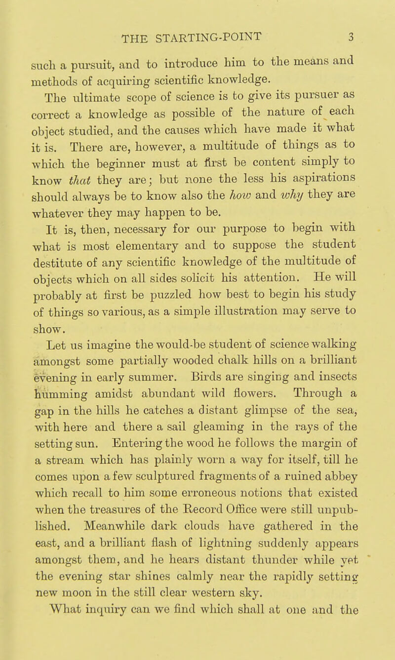 such a pursuit, and to introduce him to the means and methods of acquiring scientific knowledge. The ultimate scope of science is to give its pursuer as correct a knowledge as possible of the nature of each object studied, and the causes which have made it what it is. There are, however, a multitude of things as to which the beginner must at first be content simply to know that they are; but none the less his aspirations should always be to know also the how and why they are whatever they may happen to be. It is, then, necessary for our purpose to begin with what is most elementary and to suppose the student destitute of any scientific knowledge of the multitude of objects which on all sides sohcit his attention. He will probably at first be puzzled how best to begin his study of things so various, as a simple illustration may serve to show. Let us imagine the would-be student of science walking amongst some partially wooded chalk hills on a brilliant evening in early summer. Birds are singing and insects humming amidst abundant wild flowers. Through a gap in the hills he catches a distant glimpse of the sea, with here and there a sail gleaming in the rays of the setting sun. Entering the wood he follows the margin of a stream which has plainly worn a way for itself, till he comes upon a few sculptured fragments of a ruined abbey which recall to him some erroneous notions that existed when the treasures of the Record OiS.ce were still unpub- lished. Meanwhile dark clouds have gathered in the east, and a brilliant flash of lightning suddenly appears amongst them, and he hears distant thunder while yet the evening star shines calmly near the rapidly setting new moon in the still clear western sky. What inquiry can we find which shall at one and the