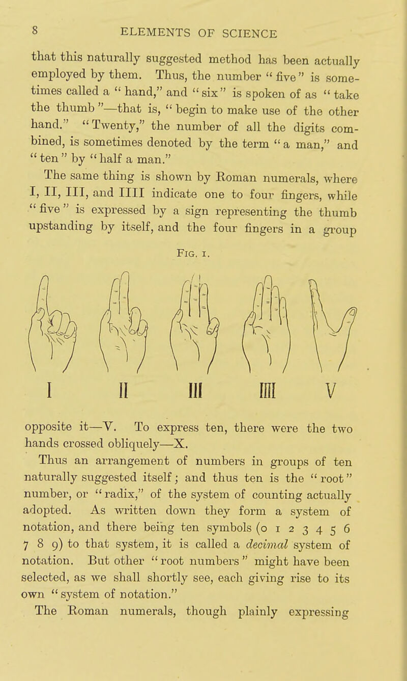 that this naturally suggested method has been actually employed by them. Thus, the number  five  is some- times called a  hand, and  six is spoken of as  take the thumb —that is,  begin to make use of the other hand. Twenty, the number of all the digits com- bined, is sometimes denoted by the term  a man, and ten by half a man. The same thing is shown by Roman numerals, where I, II, III, and nil indicate one to four fingers, while five is expressed by a sign representing the thumb upstanding by itself, and the four fingers in a group Fig. I. I II III ini V opposite it—y. To express ten, there were the two hands crossed obliquely—X. Thus an arrangement of numbers in groups of ten naturally suggested itself; and thus ten is the  root number, or radix, of the system of counting actually adopted. As written down they form a system of notation, and there being ten symbols (0123456 7 8 9) to that system, it is called a decimal system of notation. But other  root numbers  might have been selected, as we shall shortly see, each giving rise to its own system of notation. The Roman numerals, though plainly expressing