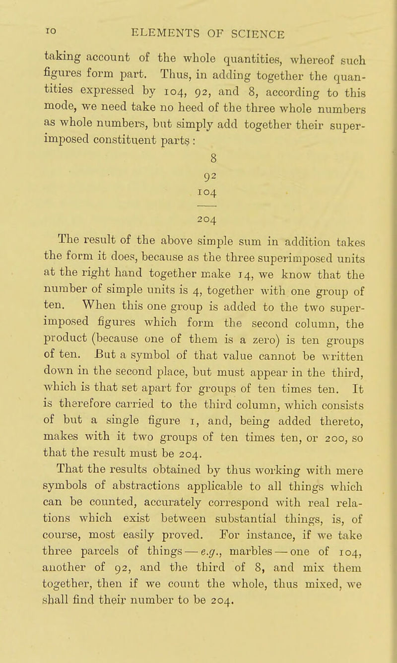 taking account of the whole quantities, whereof such figures form part. Thus, in adding together the quan- tities expressed by 104, 92, and 8, according to this mode, we need take no heed of the three whole numbers as whole numbers, but simply add together their super- imposed constituent parts: 8 92 104 204 The result of the above simple sum in addition takes the form it does, because as the three superimposed units at the right hand together make 14, we know that the number of simple units is 4, together with one group of ten. When this one group is added to the two super- imposed figures which form the second column, the product (because one of them is a zero) is ten groups of ten. But a symbol of that value cannot be written down in the second place, but must appear in the third, which is that set apart for groups of ten times ten. It is therefore carried to the third column, which consists of but a single figure i, and, being added thereto, makes with it two groups of ten times ten, or 200, so that the result must be 204. That the results obtained by thus working with mere symbols of abstractions applicable to all things which can be counted, accurately correspond with real rela- tions which exist between substantial things, is, of course, most easily proved. !For instance, if we take three parcels of things — e.g., marbles — one of 104, another of 92, and the third of 8, and mix them together, then if we count the whole, thus mixed, we shall find their number to be 204.