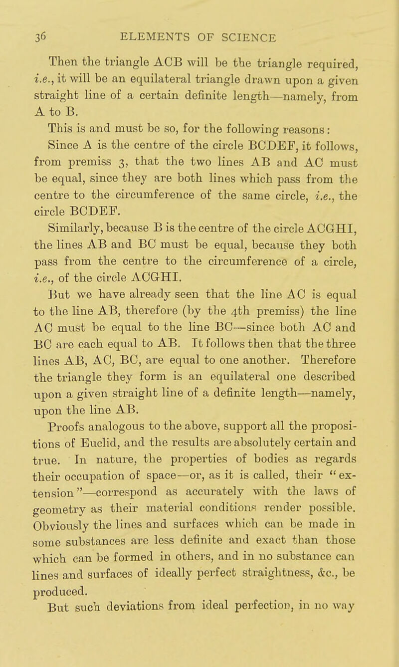 Then the triangle ACB will be the triangle required, i.e., it will be an equilateral triangle drawn upon a given straight line of a certain definite length—namely, from A to B. This is and must be so, for the following reasons: Since A is the centre of the circle BCDEF, it follows, from premiss 3, that the two lines AB and AC must be equal, since they are both lines which pass from the centre to the circumference of the same circle, i.e., the circle BCDEF. Similarly, because B is the centre of the circle ACGHI, the lines AB and BO must be equal, because they both pass from the centre to the circumference of a circle, i.e., of the circle ACGHI. But we have already seen that the line AC is equal to the line AB, therefore (by the 4th premiss) the line A 0 must be equal to the line BC—since both AC and BC are each equal to AB. It follows then that the three lines AB, AO, BC, are equal to one another. Therefore the triangle they form is an equilateral one described upon a given straight line of a definite length—namely, upon the line AB. Proofs analogous to the above, support all the proposi- tions of Euclid, and the results are absolutely certain and true. In nature, the properties of bodies as regards their occupation of space—or, as it is called, their  ex- tension —correspond as accurately with the laws of geometry as their material conditions render possible. Obviously the lines and surfaces which can be made in some substances are less definite and exact than those which can be formed in others, and in no substance can lines and surfaces of ideally perfect straightness, &c., be produced. But such deviations from ideal perfection, in no way