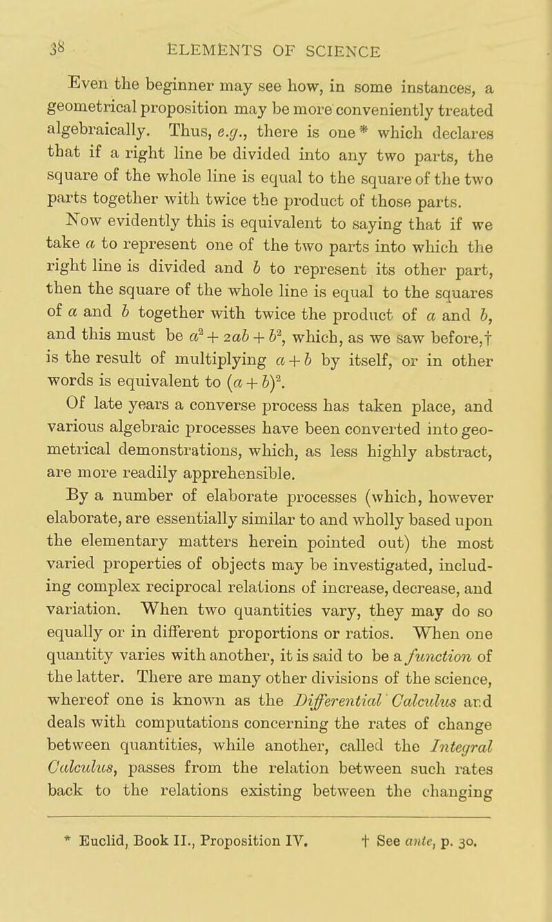 Even the beginner may see how, in some instances, a geometrical proposition may be more conveniently treated algebraically. Thus, e.g., there is one * which declares that if a right line be divided into any two parts, the square of the whole line is equal to the square of the two parts together with twice the product of those parts. Now evidently this is equivalent to saying that if we take ft to represent one of the two parts into which the right line is divided and h to represent its other part, then the square of the whole line is equal to the squares of a and h together with twice the product of a and &, and this must be +2ah + ¥; which, as we saw before,! is the result of multiplying a + h by itself, or in other words is equivalent to {a + l>f. Of late years a converse process has taken place, and various algebraic processes have been converted into geo- metrical demonstrations, which, as less highly abstract, are more readily apprehensible. By a number of elaborate processes (which, however elaborate, are essentially similar to and wholly based upon the elementary matters herein pointed out) the most varied properties of objects may be investigated, includ- ing complex reciprocal relations of increase, decrease, and variation. When two quantities vary, they may do so equally or in different proportions or ratios. When one quantity varies with another, it is said to be a function of the latter. There are many other divisions of the science, whereof one is known as the Differential Calculus ard deals with computations concerning the rates of change between quantities, while another, called the Integral Calculus, passes from the relation between such rates back to the relations existing between the changing * Euclid, Book II., Proposition IV. t See ante, p. 30,