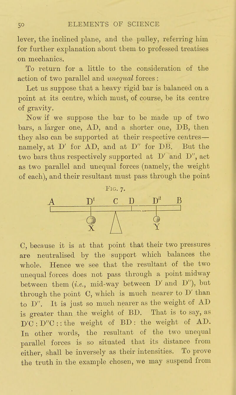 lever, the inclined plane, and the pulley, referring him for further explanation about tbem to professed treatises on mechanics. To return for a little to the consideration of the action of two parallel and unequal forces : Let us suppose that a heavy rigid bar is balanced on a point at its centre, which must, of course, be its centre of gravity. Now if we suppose the bar to be made up of two bars, a larger one, AD, and a shorter one, DB, then they also can be supported at their respective centres— namely, at D' for AD, and at D for DB. But the two bars thus respectively supported at D' and D, act as two parallel and unequal forces (namely, the weight of each), and their resultant must pass through the point Fig. 7. A D' CD W B C, because it is at that point that their two pressures are neutralised by the support which balances the whole. Hence we see that the resultant of the two unequal forces does not pass through a point midway between them {i.e., mid-way between D' and D), but through the point C, which is much nearer to D' than to D. It is just so much nearer as the weight of AD is greater than the weight of BD. That is to say, as D'C : DC :: the weight of BD : the weight of AD. In other words, the resultant of the two unequal parallel forces is so situated that its distance from either, shall be inversely as their intensities. To prove the truth in the example chosen, we may suspend from