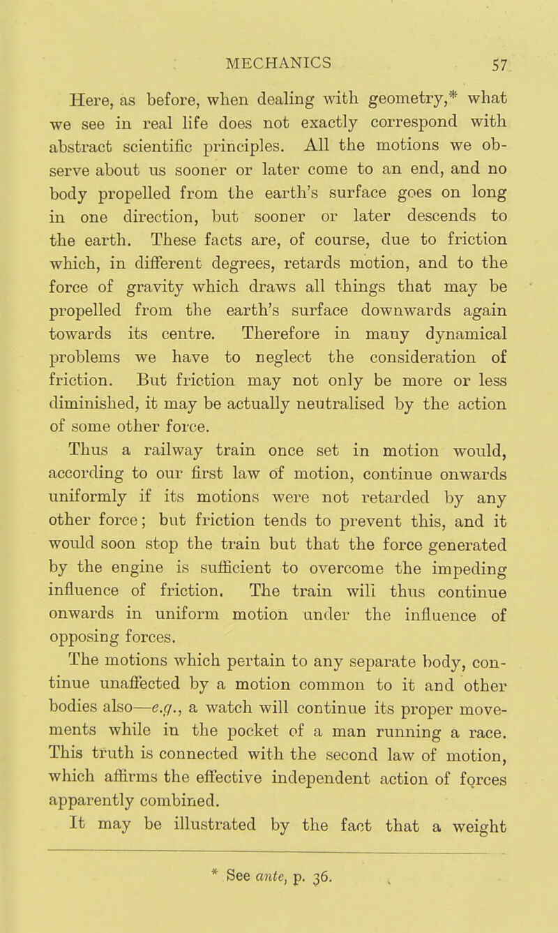 Here, as before, when dealing with geometry,* what we see in real life does not exactly correspond with abstract scientific principles. All the motions we ob- serve about us sooner or later come to an end, and no body propelled from the earth's surface goes on long in one direction, but sooner or later descends to the earth. These facts are, of course, due to friction which, in different degrees, retards motion, and to the force of gravity which draws all things that may be propelled from the earth's surface downwards again towards its centre. Therefore in many dynamical problems we have to neglect the consideration of friction. But friction may not only be more or less diminished, it may be actually neutralised by the action of some other force. Thus a railway train once set in motion would, according to our first law of motion, continue onwards uniformly if its motions wei^e not retarded by any other force; but friction tends to prevent this, and it would soon stop the train but that the force generated by the engine is suflicient to overcome the impeding influence of friction. The train will thus continue onwards in uniform motion under the influence of opposing forces. The motions which pertain to any separate body, con- tinue unafiected by a motion common to it and other bodies aho—e.g., a watch will continue its proper move- ments while in the pocket of a man running a race. This truth is connected with the second law of motion, which affirms the effective independent action of forces apparently combined. It may be illustrated by the fact that a weight