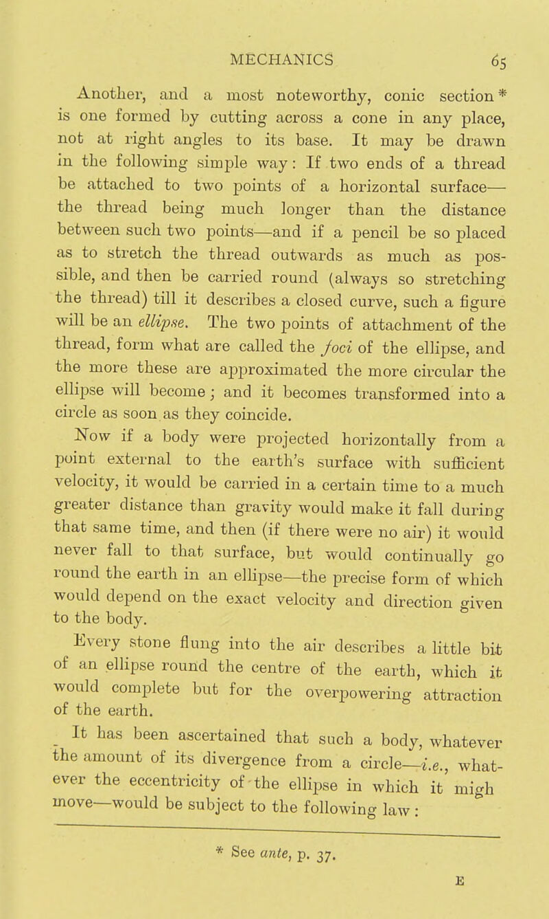 Another, and a most noteworthy, conic section* is one formed by cutting across a cone in any place, not at right angles to its base. It may be drawn in the following simple way: If two ends of a thread be attached to two points of a horizontal surface— the thread being much longer than the distance between such two points—and if a pencil be so placed as to stretch the thread outwards as much as pos- sible, and then be carried round (always so stretching the thread) till it describes a closed curve, such a figure will be an ellipse. The two points of attachment of the thread, form what are called the Joci of the ellipse, and the more these are approximated the more circular the ellipse will become; and it becomes tra^sformed into a circle as soon.as they coincide. Now if a body were projected horizontally from a point external to the earth's surface with sufficient velocity, it would be carried in a certain time to a much greater distance than gravity would make it fall during that same time, and then (if there were no air) it would never fall to that surface, but would continually go round the earth in an elhpse—the precise form of which would depend on the exact velocity and direction given to the body. Every stone flung into the air describes a little bit of an ellipse round the centre of the earth, which it would complete but for the overpowering attraction of the earth. _ It has been ascertained that such a body, whatever the amount of its divergence from a circle—i.e., what- ever the eccentricity of the ellipse in which it'migh move—would be subject to the following law: