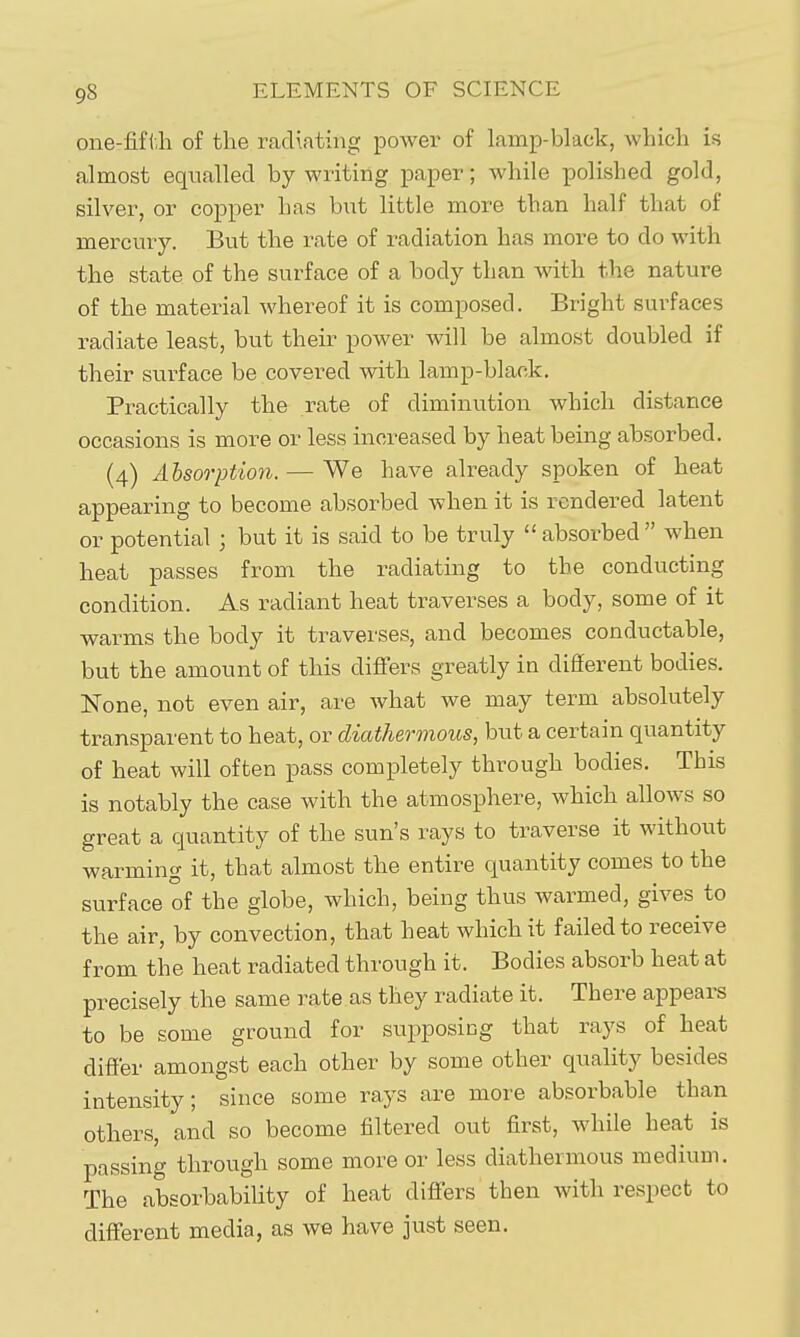 one-fifi.h of the radiating power of lamp-black, which is almost equalled by writing paper; while polished gold, silver, or copper has but little more than half that of mercury. But the rate of radiation has more to do with the state of the surface of a body than with the nature of the material whereof it is composed. Bright surfaces radiate least, but their power will be almost doubled if their surface be covered with lamp-blaok. Practically the rate of diminution which distance occasions is more or less increased by heat being absorbed. (4) Absorption. — We have already spoken of heat appearing to become absorbed when it is rendered latent or potential ; but it is said to be truly absorbed when heat passes from the radiating to the conducting condition. As radiant heat traverses a body, some of it warms the body it traverses, and becomes conductable, but the amount of this differs greatly in different bodies. None, not even air, are what we may term absolutely transparent to heat, or diathermous, but a certain quantity of heat will often pass completely through bodies. This is notably the case with the atmosphere, which allows so great a quantity of the sun's rays to traverse it without warming it, that almost the entire quantity comes to the surface of the globe, which, being thus warmed, gives to the air, by convection, that heat which it failed to receive from the heat radiated through it. Bodies absorb heat at precisely the same rate as they radiate it. There appears to be some ground for supposicg that rays of heat differ amongst each other by some other quality besides intensity; since some rays are more absorbable than others, and so become filtered out first, while heat is passing through some more or less diathermous medium. The absorbability of heat differs then with respect to different media, as we have just seen.