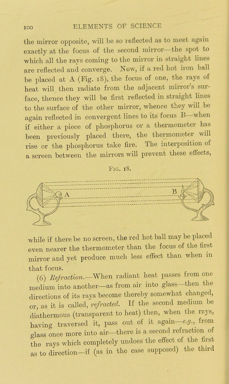 the mirror opposite, will be so reflected as to meet again exactly at the focus of the second mirror—the spot to which all the rays coming to the mirror in straight hnes are reflected and converge. Now, if a red hot iron ball be placed at A (Fig. i8), the focus of one, the rays of heat will then radiate from the adjacent mirror's sur- face, thence they will be first reflected in straight lines to the surface of the other mirror, whence they will be again reflected in convergent lines to its focus B—when if either a piece of phosphorus or a thermometer has been previously placed there, the thermom.eter will rise or the phosphorus take fire. The interposition of a screen between the mirrors will prevent these efiects, Fig. 18. while if there be no screen, the red hot ball may be placed even nearer the thermometer than the focus of the first mirror and yet produce much less effect than when in that focus. (6) Refraction.—When radiant heat passes from one medium into another—as from air into glass—then the directions of its rays become thereby somewhat changed, or, as it is called, refracted. If the second medium be dilthermous (transparent to heat) then, when the rays, having traversed it, pass out of it again—e-i/., from glass once more into air—there is a second refraction of the rays which completely undoes the effect of the first as to direction-if (as in the case supposed) the third