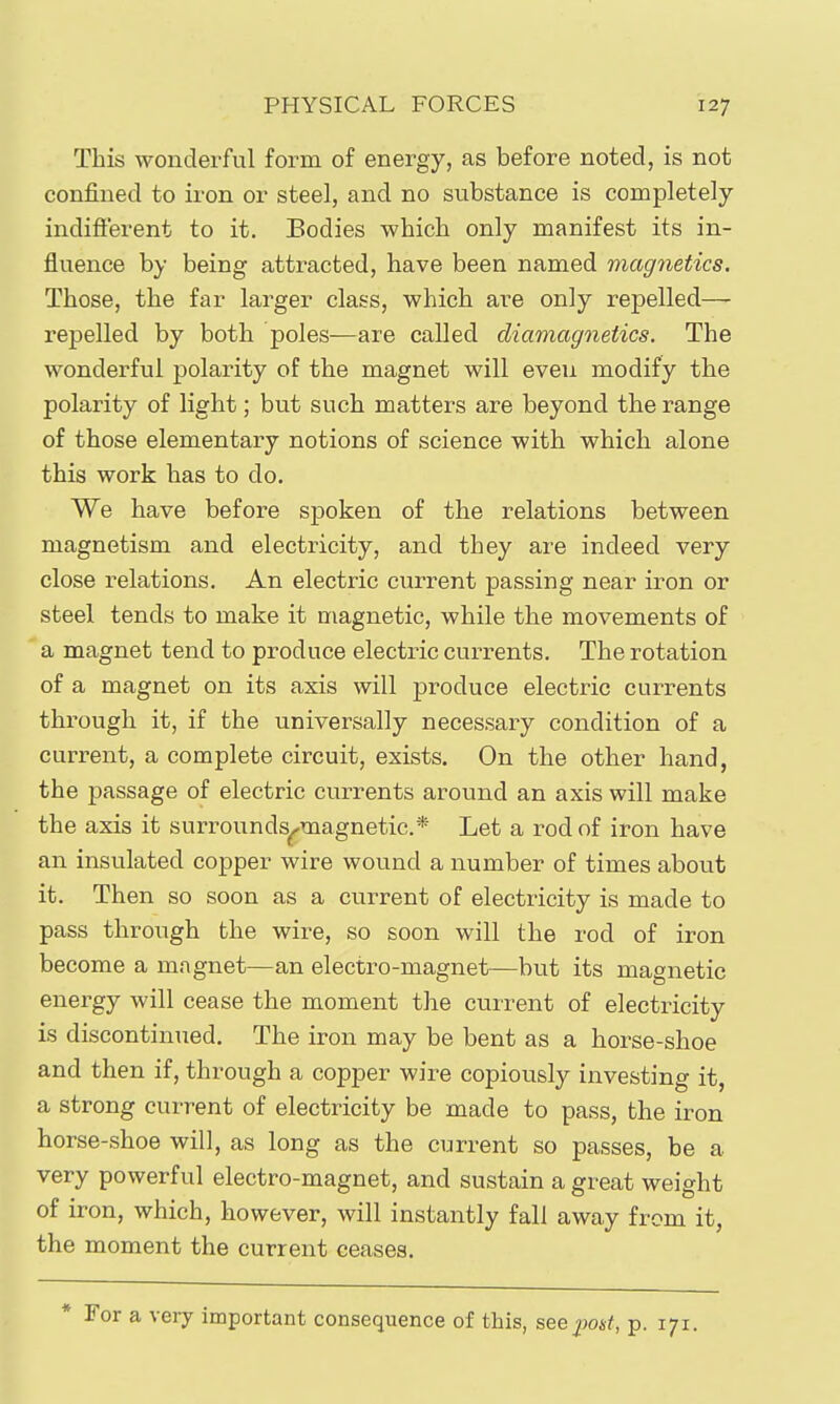 This wonderful form of energy, as before noted, is not confined to iron or steel, and no substance is completely indifterent to it. Bodies which only manifest its in- fluence by being attracted, have been named magnetics. Those, the far larger class, which are only repelled— repelled by both poles—are called diamagnetics. The wonderful polarity of the magnet will even modify the polarity of light; but such matters are beyond the range of those elementary notions of science with which alone this work has to do. We have before spoken of the relations between magnetism and electricity, and they are indeed very close relations. An electric current passing near iron or steel tends to make it magnetic, while the movements of a magnet tend to produce electric currents. The rotation of a magnet on its axis will produce electric currents through it, if the universally necessary condition of a current, a complete circuit, exists. On the other hand, the passage of electric currents around an axis will make the axis it surrounds^magnetic* Let a rod of iron have an insulated copper wire wound a number of times about it. Then so soon as a current of electricity is made to pass through the wire, so soon will the rod of iron become a magnet—an electro-magnet—but its magnetic energy will cease the moment the current of electricity is discontinued. The iron may be bent as a horse-shoe and then if, through a copper wire copiously investing it, a strong current of electricity be made to pass, the iron horse-shoe will, as long as the current so passes, be a very powerful electro-magnet, and sustain a great weight of iron, which, however, will instantly fall away from it, the moment the current ceases. For a very important consequence of this, seepoif, p. 171.