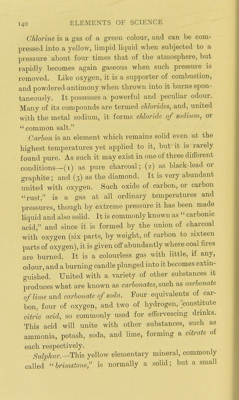 Chlorine is a gas of a green colour, and can be com- pressed into a yellow, limpid liquid when subjected to a pressure about four times that of the atmosphere, but rapidly becomes again gaseous when such pressure is removed. Like oxygen, it is a supporter of combustion, and powdered-antimony when thrown into it burns spon- taneously. It possesses a powerful and peculiar odour. Many of its compounds are termed chlorides, and, united with the metal sodium, it forms chloride of sodium, or  common salt. Carbon is an element which remains solid even at the highest temperatures yefc applied to it, but it is rarely found pure. As such it may exist in one of three dilferent conditions—(i) as pure charcoal; (2) as black-lead or graphite ; and (3) as the diamond. It is very abundant united with oxygen. Such oxide of carbon, or carbon rust, is a gas at all ordinaiy temperatures and pressures, though by extreme pressure it has been made liquid and also solid. It is commonly known as  carbonic acid, and since it is formed by the union of charcoal with oxygen (six parts, by weight, of carbon to sixteen parts of oxygen), it is given ofF abundantly where coal fires are burned. It is a colourless gas with little, if any, odour, and a burning candle plunged into it becomes extin- guished. United with a variety of other substances it produces what are known as carbonates, such as carbonate of lime and carbonate of soda. Four equivalents of car- bon, four of oxygen, and two of hydrogen, [constitute citric acid, so commonly used for effervescing drinks. This acid will unite with other substances, such as ammonia, potash, soda, and lime, forming a citrate of each respectively. Suli)hur.—T\ns yellow elementary mineral, commonly called  brimstone, is normally a solid; but a small