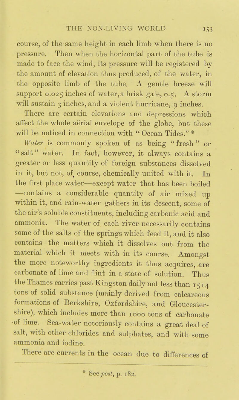 course, of the same height in each limb when there is no pressure. Then when the horizontal part of the tube is made to face the wind, its pressure will be registered by the amount of elevation thus produced, of the water, in the opposite limb of the tube. A gentle breeze will support 0.025 inches of water, a brisk gale, 0.5. A storm will sustain 3 inches, and a violent hurricane, 9 inches. There are certain elevations and depressions which affect the whole aerial envelope of the globe, but these will be noticed in connection with  Ocean Tides. * Water is commonly spoken of as being  fresh  or salt water. In fact, however, it always contain.s a greater or less quantity of foreign substances dissolved in it, but not, of course, chemically united with it. In the first place water—except water that has been boiled —contains a considerable quantity of air mixed up within it, and rain-water gathers in its descent, some of the air's soluble constituents, including carbonic acid and ammonia. The water of each river necessarily contains some of the salts of the springs which feed it, and it also contains the matters which it dissolves out from the material which it meets with in its course. Amongst the more noteworthy ingredients it thus acquires, are carbonate of lime and flint in a state of solution. Thus the Thames carries past Kingston daily not less than 1514 tons of solid substance (mainly derived from calcareous formations of Berkshire, Oxfordshire, and Gloucester- shire), which includes more than 1000 tons of carbonate •of lime. Sea-water notoriously contains a great deal of salt, with other chlorides and sulphates, and with some ammonia and iodine. There are currents in the ocean due to differences of