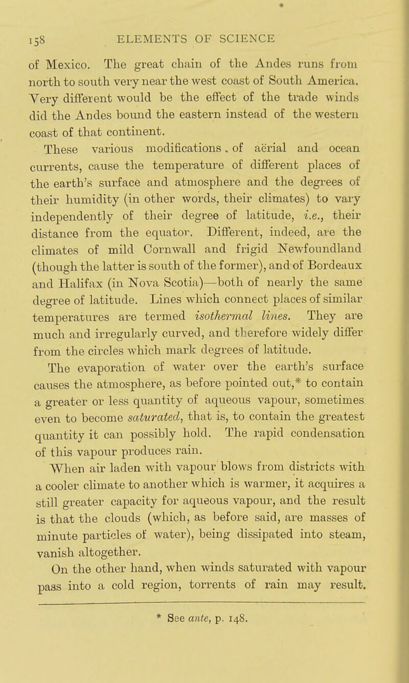 of Mexico. The great chain of the Andes runs from north to south very near the west coast of South America. Yery different would be the effect of the trade winds did the Andes bound the eastern instead of the western coast of that continent. These various modifications. of aerial and ocean currents, cause the temperature of different places of the earth's surface and atmosphere and the degrees of their humidity (in other words, their climates) to vaxy independently of their degree of latitude, i.e., their distance from the equator. Different, indeed, are the climates of mild Cornwall and frigid Newfoundland (though the latter is south of the former), and of Bordeaux and Halifax (in Nova Scotia)—both of nearly the same degree of latitude. Lines which connect places of similar temperatures are termed isothermal lines. They are much and irregularly curved, and therefore widely differ from the circles which mark degrees of latitude. The evaporation of water over the earth's surface causes the atmosphere, as before pointed out,* to contain a greater or less quantity of aqueous vapour, sometimes even to become saturated, that is, to contain the greatest quantity it can possibly hold. The rapid condensation of this vapour produces rain. When air laden with vapour blows from districts with a cooler chmate to another which is warmer, it acquires a still greater capacity for aqueous vapour, and the result is that the clouds (which, as before said, are masses of minute particles of water), being dissipated into steam, vanish altogether. On the other hand, when winds saturated with vapour pass into a cold region, torrents of rain may result.